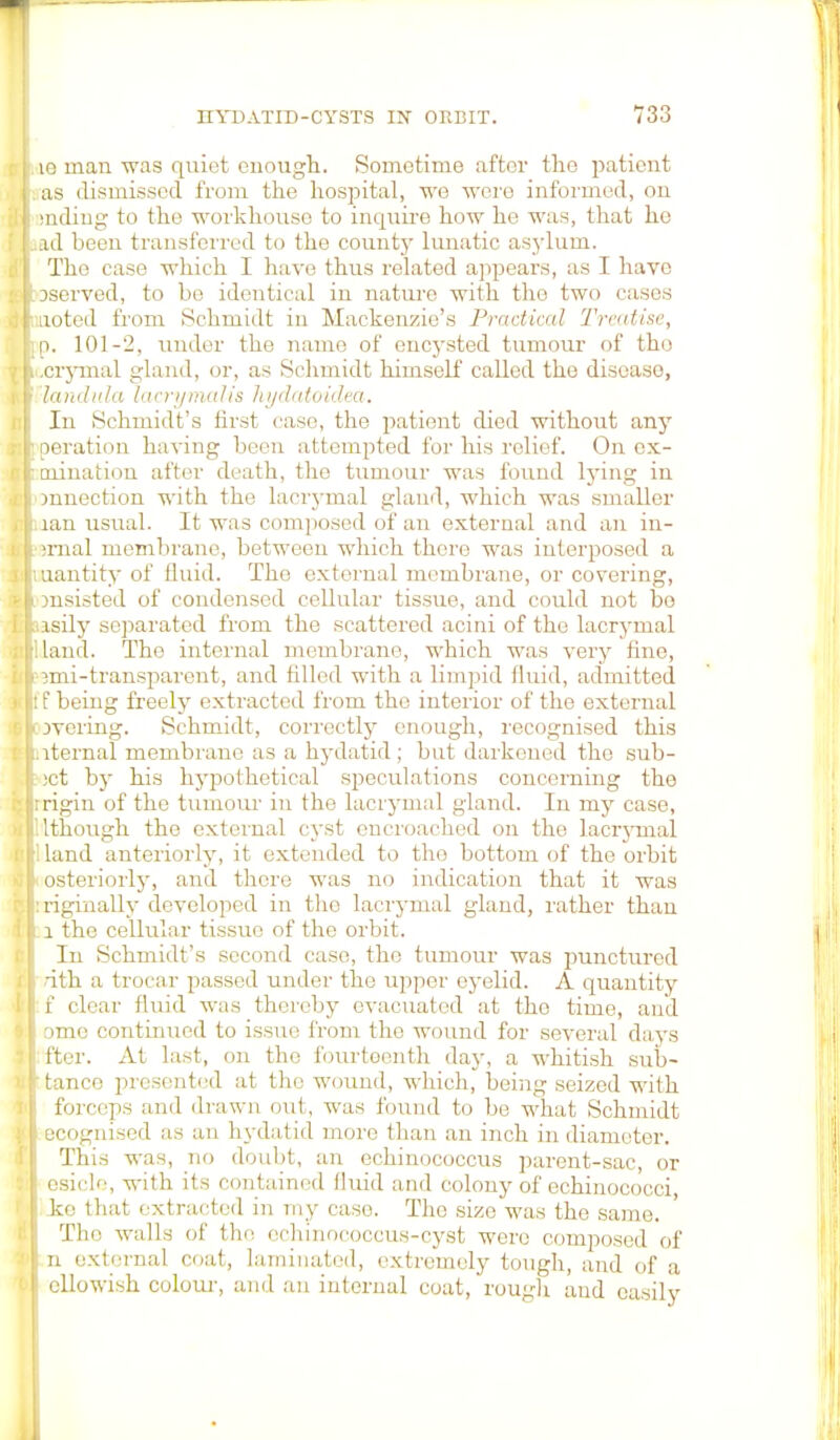 le man was quiet enough. Sometime after the patient as dismissed from the hospital, we were informed, on snding to the workhouse to inquire how he was, that he ad been transferred to the county lunatic asylum. The case which I have thus related appears, as I have Dserved, to be identical in nature with the two cases noted from Schmidt in Mackenzie's Practical Treatise, p. 101-2. under the name of encysted tumour of the .crymal gland, or, as Schmidt himself called the diseaso, lambda lacrymalis hydatoidea. In Schmidt's first ease, the patient died without any Deration having been attempted for his relief. On ex- oiination after death, the tumour was found lying in mnection with the lacrymal gland, which was smaller lan usual. It was composed of an external and an in- jrnal membrane, between which there was interposed a nantity of fluid. The external membrane, or covering, onsisted of condensed cellular tissue, and could not bo asily separated from the scattered acini of the lacrymal land. The internal membrane, which was very fine, mri-transparent, and filled with a limpid fluid, admitted f being freely extracted from the interior of the external jvering. Schmidt, correctly enough, recognised this aternal membrane as a hydatid; but darkened the sub- jet by his hypothetical speculations concerning the :rigin of the tumour in the lacrymal gland. In my case, 1 though the external cyst encroached on the lacrymal I land anteriorly, it extended to tho bottom of the orbit osteriorly, and there was no indication that it was :rigiiially developed in tho lacrymal gland, rather than l the cellular tissue of the orbit. In Schmidt's second case, the tumour was punctured dth a trocar passed under the upper eyelid. A quantity f clear fluid was thereby evacuated at the time, and ome continued to issue from tho wound for several days ftcr. At last, on tho fourteenth day, a whitish sub- ' tanco presented at tho wound, which, being seized with forceps and drawn out, was found to be what Schmidt ecognised as an hydatid more than an inch in diameter. This was, no doubt, an echinococcus parent-sac, or esicle, with its contained fluid and colony of echinococci, ke that extracted in my case. The size was the same. Tho walls of the echinococcus-cyst were composed of In external coat, laminated, extremely tough, and of a ellowish colour, and an internal coat, rough and easily