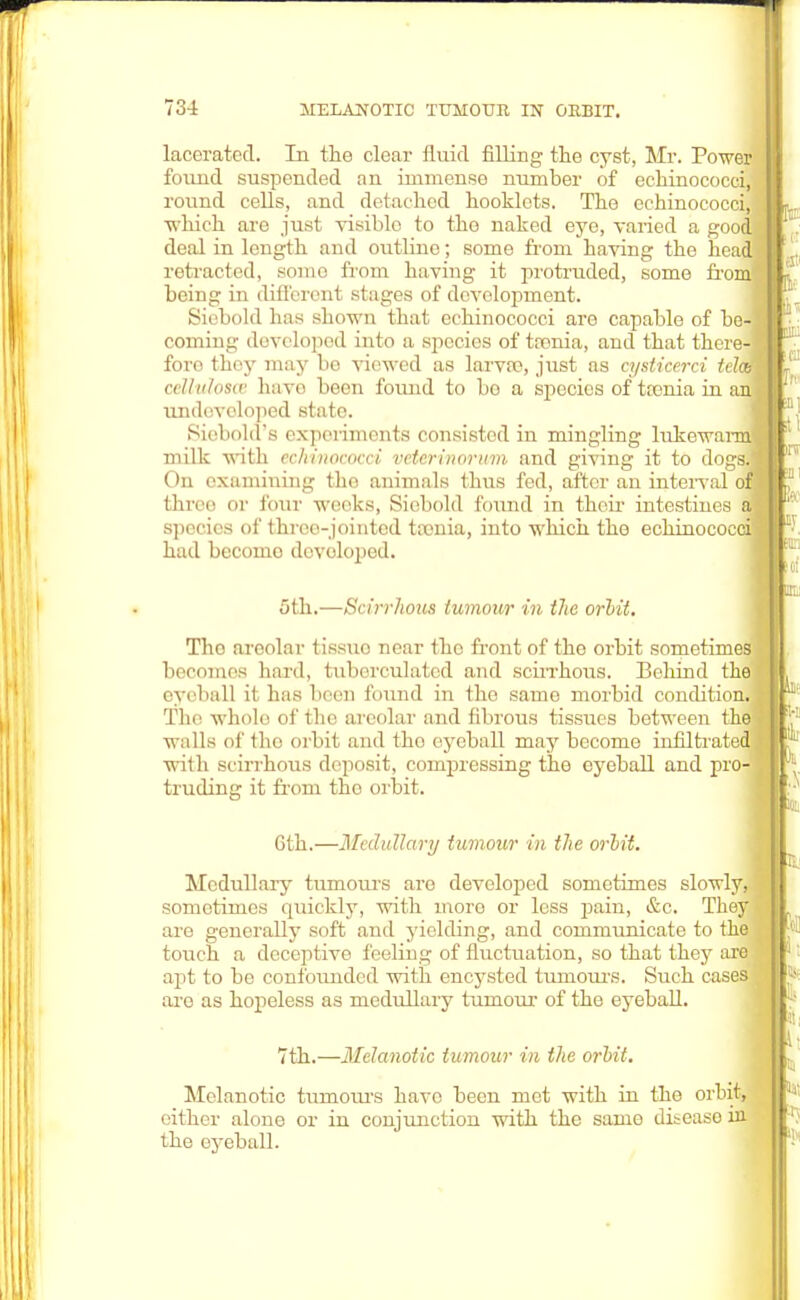 lacerated. In the clear fluid filling the cyst, Mr. Power found suspended an immenso number of echinococci, round cells, and detached hooklots. The echinococci, which are just visible to the naked eye, varied a good deal in length and outline; some from having the head retracted, some from having it protruded, some from being in different stages of development. Siebold has shown that echinococci are capable of be- coming developed into a species of trenia, and that there- fore they may bo viewed as larva?, just as cysticerci tel celluloses have been found to bo a species of trenia in an undeveloped state. Siobold's experiments consisted in mingling lukewarm' milk with echinococci voter in or inn and giving it to dogs. On examining tho animals thus fed, after an interval o three or four weeks, Siebold found in their intestines species of throe-jointed taenia, into which the echinococ had becoino developed. 5th,—Scirrhous tumour in the orbit. Tho areolar tissuo near tho front of tho orbit sometimes becomes hard, tuhei'culated and scirrhous. Behind the eyeball il lias been found in tho same morbid condition. Tho wholo of the areolar and fibrous tissues between the walls of the orbit and tho eyeball may become infiltrated with scirrhous deposit, compressing the eyeball and pro- truding it from tho orbit. Cth.—Medullary tumour in the orbit. Medullary tumours aro developed sometimes slowly, sometimes quickly, with more or less pain, &c. They are generally soft and yielding, and communicate to the touch a deceptive feeling of fluctuation, so that they are apt to bo confounded with encysted tumours. Such cases aro as hopeless as medullary tumour of tho eyeball. 7th.—Melanotic tumour in the orbit. Melanotic tumours have been met with in the orbit, either alone or in conjunction with the samo disease rn the eyeball.