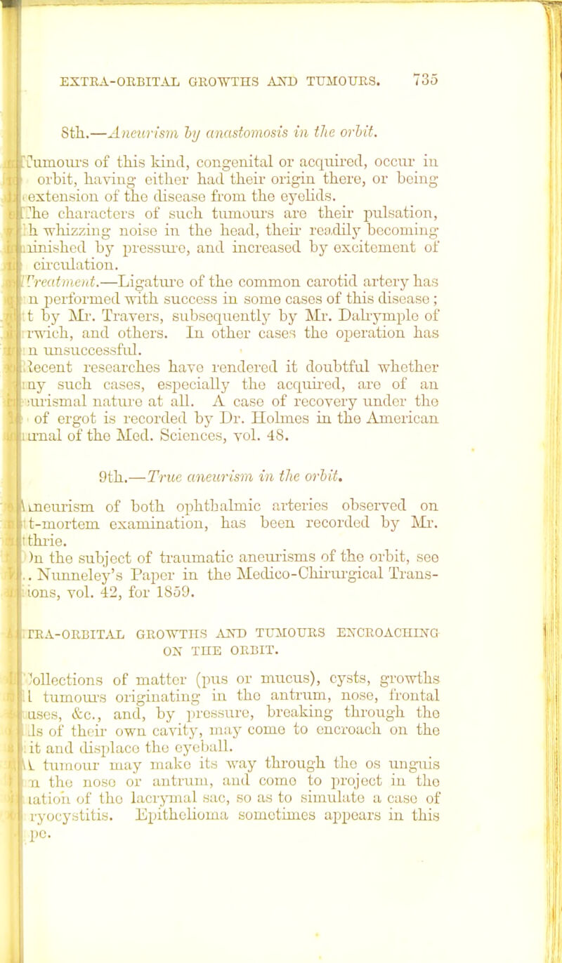 Sth.—Aneurism by anastomosis in the orbit. t'limoiu-s of this kind, congenital or acquired, occur in orbit, having cither had their origin there, or being- extension of the disease from the eyelids, rhe characters of such tumours are their pulsation, h whizzing noise in the head, then- readily becoming linished by pressure, and increased by excitement of circulation. Vreatment.—Ligature of the common carotid artery has n performed with success in some cases of this disease; t by Mr. Travers, subsequently by Mr. Dalrymple of rwich, and others. In other cases the operation has n unsuccessful. lecent researches have rendered it doubtful whether ny such cases, especially the acquired, are of an lurismal nature at all. A case of recovery under the of ergot is recorded by Dr. Holmes in the American irnal of the Med. Sciences, vol. 48. 9th.—True aneurism in the orbit. mem-ism of both ophthalmic arteries observed on t-mortem examination, has been recorded by Mr. thrie. )n the subject of traumatic aneurisms of the orbit, see . Nunneley's Paper in the Medico-Chirurgical Trans- ions, vol. 42, for 1859. rRA-ORBITAL GROWTHS AND TUMOURS ENCROACHING ON THE ORBIT. Collections of matter (pus or mucus), cysts, growths I tumours originating in the antrum, nose, frontal uses, &c, and, by pressure, breaking through the Js of their own cavity, may come to encroach on the it and displace the eyeball. V_ tumour may make its way through the os unguis jx the nose or antrum, and como to project in the latioh of tho lacrymal sac, so as to simulate a case of ryocystitis. Epithelioma sometimes appears in this pc.