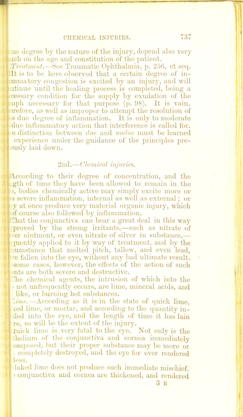 rue degree by the nature of the injury, depend also very lch on the age and constitution of the patient. Treat mint.—See Traumatic Ophthalmia, p. 2.j(), et seq. It is to be here observed that a certain degree of iu- mmatory congestion is excited by an injury, and will itinuo until the healing process is completed, being a cessary condition for the supply by exudation of the uph necessary for that purpose (p. 98). It is vain, irefore, as well as improper to attempt the resolution of ■s due degree of inflammation. It is only to moderate due inflammatory action thai interference is called for. e distinction between due and undue must he learned experience under the guidance of the principles pre- iusly laid down. 2nd.—Chemical injuries. !i.ccording to their degree of concentration, and the .gth of time they have been allowed to remain in the ), bodies chemically active may simply excite moro or ■3 severe inflammation, internal as well as external; or y at once produce very material organic injury, which of course also followed by inflammation. Chat the conjunctiva can bear a great deal in this way ] proved by the strong irritants,—such as nitrate of ver ointment, or oven nitrate of silver in substance,— piently applied to it by way of treatment, and by the jumstauce that melted pitch, tallow, and even lead, ve fallen into the eye, without any bad ultimate result. some cases, however, the effects of the action of such rats are both severe and destructive. The chemical agents, the intrusion of which into the i not unfrequently occurs, are lime, mineral acids, and like, or burning hot substances. jime.—According as it is in the state of quick lime, •ced lime, or mortar, and according to the quantity in- ded into the eye, and the length of time it has lain re, so will be the extent of the injury. Itiuick lime is very fatal to the eye. Not only is the lthelium of the conjunctiva and cornea immediately omposed, but their proper substance may bo more or |; completely destroyed, and the eye for over rendered less. laked lime does not produce such immediate mischief. I i conjunctiva and cornea are thickened, and rendered 3 i: