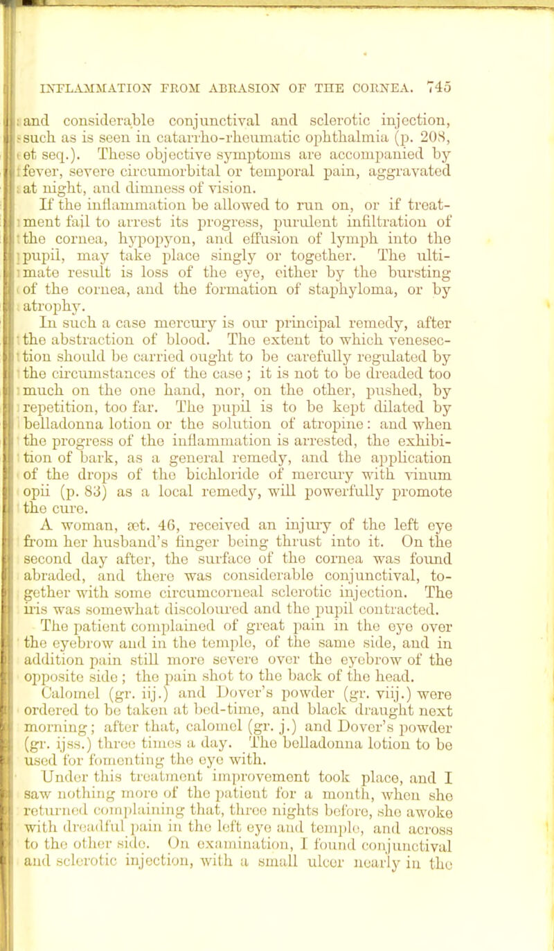 and considerable conjunctival and sclerotic injection, such as is seen in catarrho-rkeurnatic ophthalmia (p. 208, et seq.). These objective symptoms are accompanied by fever, severe circumorbital or temporal pain, aggravated at night, and dimness of vision. If the inflammation be allowed to run on, or if treat- ment fail to arrest its progress, purulent infiltration of the cornea, Irypopyon, and effusion of lymph into the pupil, may take place singly or together. The ulti- mate result is loss of tke eye, oitker by tke bursting of tke cornea, and tke formation of stapkyloma, or by atropky. In suck a case mercury is our principal remedy, after tke abstraction of blood. Tke extent to which venesec- tion skould be carried ought to be carefully regulated by the circumstances of the case ; it is not to be dreaded too much on the one hand, nor, on the other, pushed, by repetition, too far. The pupil is to be kept dilated by belladonna lotion or the solution of atropine: and when the progress of the inflammation is arrested, the exhibi- tion of bark, as a general remedy, and the appkcation of the drops of the bichloride of mercury with vinum opii (p. 83) as a local remedy, will powerfully promote the cure. A woman, tet. 46, received an injury of the left eye from her husband's finger being thrust into it. On the second day after, the surface of the cornea was found abraded, and there was considerable conjunctival, to- gether with some circumcorneal sclerotic injection. The iris was somewhat discoloured and the pupil contracted. The patient complained of great pain in the eye over the eyebrow and in the temple, of the same side, and in addition pain still more severe over the eyebrow of the opposite side ; the pain shot to the back of the head. Calomel (gr. iij.) and Dover's powder (gr. viij.) were ordered to be taken at bod-time, and black draugkt next morning; after that, calomel (gr. j.) and Dover's powder (gr. ijss.) three times a day. The belladonna lotion to be used for fomenting the eye with. Under this treatment improvement took place, and I saw nothing more of tke patient for a month, wkcn ske returned complaining that, three nights before, she awoke with dreadful pain in the Left eye and temple, and across to the other side. On examination, I found conjunctival and sclerotic injection, with a small ulcor nearly in the