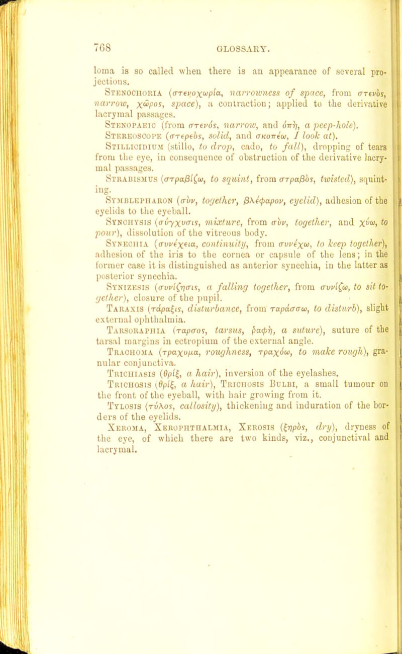 7GS loma is so called wheu there is an appearance of several pro- jections. Stenociioria (a-Tepoxupia-, narrowness of space, from (rrevbs, narrow, x^P0S< space), a contraction; applied to the derivative lacrimal passages. STBNOPAEIO (from <ttsv6s, narrow, and oV?), a peep-hole). STEREOSCOPE (cTTtpfbs, Solid, and OKoirew, I look at). Stillioidiuji (stillo, to drop, cado, to fall), dropping of tears from the eye, iu consequence of obstruction of the derivative lacry- mal passages. Strabismus (o-Tpafii£w, to squint, from arpafibs, twisted), squint- ing- Symblkpharon (irbv, together, f)\e<papoi>, eyelid), adhesion of the eyelids to the eyeball. Stnoiiysis (auyxutris, mixture, from ahv, together, and Xw> pour), dissolution of the vitreous body. Synechia (auvtx('a, continuity, from avvexu, to keep together), adhesion of the iris to the cornea or capsule of the lens; in the former case it is distinguished as anterior synechia, iu the latter as posterior synechia. Syni/.ksis ((rvvi(jnais, a falling together, from irvvifa, to sit to- gcthcr), closure of the pupil. Tahaxis (Tapanis, disturbance, from rapacrau, to disturb), slight external ophthalmia. Taksokaphia {rapo-os, tarsus, f)a<p}j, a suture), suture of the tarsal margins in eetropium of the external angle. Trachoma (jpaxo^a, roughness, rpaxiu, to make rough), gra- nular conjunctiva. Trichiasis (fy>/£, a hair), inversion of the eyelashes. Trichosis (0f>f{i '' hair), Triciiosis Bulbi, a small tumour on the front of the eyeball, with hair growing from it. Tylosis (tu\os, callosity), thickening and induration of the bor- ders of the eyelids. Xeroma, Xerophthalmia, Xerosis (Jrjpoj, dry), dryness of the eye, of which there are two kinds, viz., conjunctival and lacrymal.