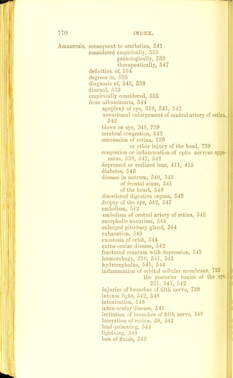 Amaurosis, consequent to scarlatina, 541 considered empirically, 535 pathologically, 539 therapeutically, 547 definition of, 534 degrees in, 535 diagnosis of, 345, 538 diurnal, 533 empirically considered, 535 from albuminuria, 544 apoplexy of eye, 310, 541, 542 aneurismal enlargement of central artery of retina, 542 blows on eye, 548, 739 cerebral congestion, 543 concussion of retina, 739 or other injury of the bead, 739 congestion or inflammation of optic nervous appa- ratus, 538, 547, 518 depressed or reclined lens, 411, 415 diabetes, 545 disease in antrum, 540, 543 of frontal sinus, 541 of the heart, 546 disordered digestive organs, 548 dropsy of the eye, 542, 547 embolism, 542 embolism of central artery of retina, 542 encephalic aneurism, 544 enlarged pituitary gland, 544 exhaustion, 549 exostosis of orbit, 544 extra-ocular disease, 542 fractured cranium with depression, 543 haamorrhagy, 310, 541, 542 hydrocephalus, 541, 544 inflammation of orbital cellular membrane, 725 the posterior tunics of the eye, 231, 541, 542 injuries of branches of fifth nerve, 739 intense light, 542, 548 intoxication, 5 48 intra-ocular disease, 541 irritation of branches of fifth nerve, 548 laceration of retina, 59, 642 lead-poisoning, 544 lightning, 548 loss of fluids, 549