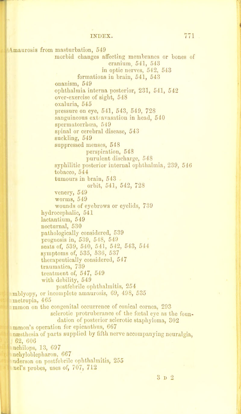 Amaurosis from masturbation, 549 morbid changes affecting membranes or bones of cranium, 541, 543 in optic nerves, 542, 543 formations iu brain, 541, 543 onanism, 549 ophthalmia interna posterior, 231, 541, 542 over-exereise of sight, 548 oxaluria, 545 pressure on eye, 541, 543, 549, 728 sanguineous ext:avasation in head, 540 spermatorrhoea, 549 spinal or cerebral disease, 543 suckling, 549 suppressed menses, 548 perspiration, 548 purulent discharge, 548 syphilitic posterior iuternal ophthalmia, 239, 54b' tobacco, 544 tumours in brain, 543 orbit, 541, 542, 728 venery, 549 worms, 549 wounds of eyebrows or eyelids, 739 hydrocephalic, 541 lactantium, 549 nocturnal, 530 pathologically considered, 539 prognosis in, 539, 5 18, 549 seats of, 539, 540, 541, 542, 543, 544 symptoms of, 535, 536, 537 therapeutically considered, 547 traumatica, 739 treatment of, 547, 549 with debility, 549 postfebrile ophthalmitis, 254 ■ mblyopy, or incomplete amaurosis, 09, 498, 535 metropia, 465 mraon on the congenital occurrence of conical cornea, 293 sclerotic protruberance of the foetal eye as the foun- dation of posterior sclerotic staphyloma, 302 mmon's operation for epicantbus, 667 osesthesia of parts supplied by fifth nerve accompanying neuralgia, \\ 62, 606 nchilops, 13, 097 nchyloblepbaron, 667 nderson on postfebrile ophthalmitis, 255 uel's probes, uses of, 707, 712 3 D 2