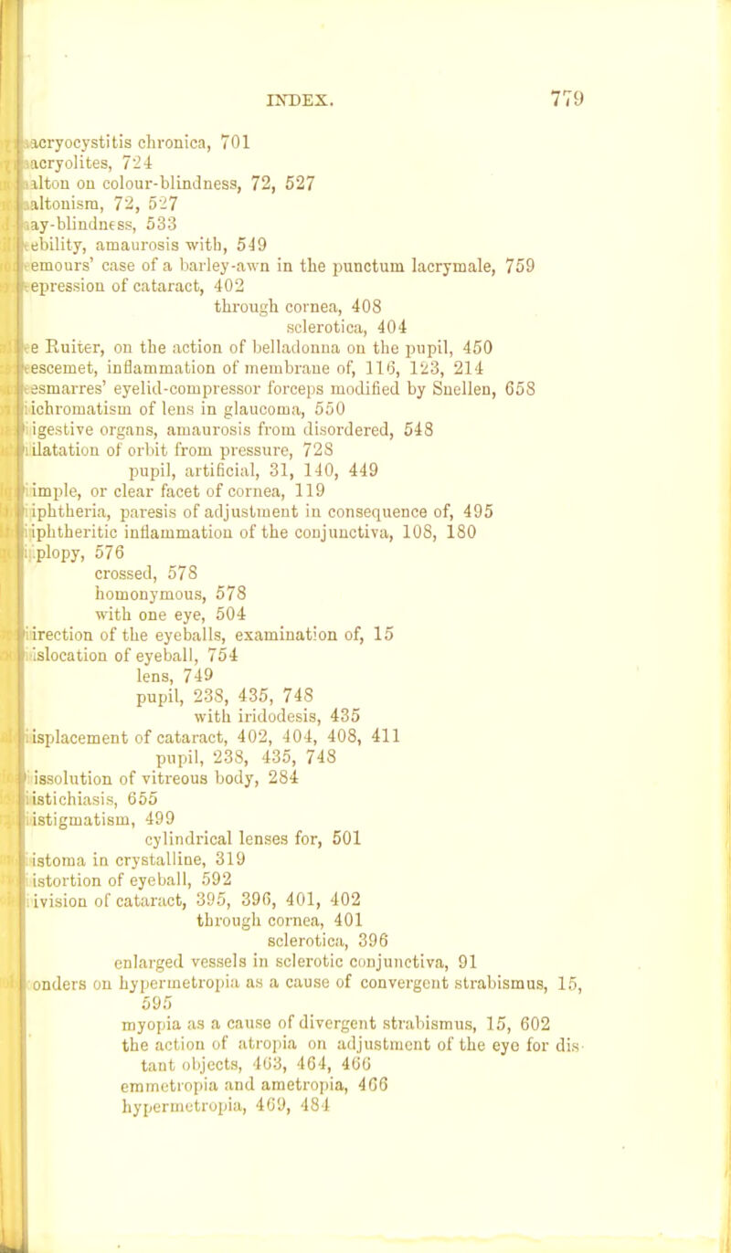acryocystitis chronica, 701 acryolites, 724 alton on colour-blindness, 72, 527 altouism, 72, 527 ay-blindness, 533 ebility, amaurosis with, 549 emours' case of a barley-awn in the punctum lacrymale, 759 epression of cataract, 402 through cornea, 408 sclerotica, 404 e Euiter, on the action of belladonna on the pupil, 450 escemet, inflammation of membrane of, 116, 123, 214 esmarres' eyelid-compressor forceps modified by Snellen, 658 ichromatism of lens in glaucoma, 550 igestive organs, amaurosis from disordered, 548 ilatation of orbit from pressure, 728 pupil, artificial, 31, 140, 449 imple, or clear facet of cornea, 119 iphtheria, paresis of adjustment in consequence of, 495 iphtheritic inflammation of the conjunctiva, 108, 180 .plopy, 576 crossed, 578 homonymous, 578 with one eye, 504 irection of the eyeballs, examination of, 15 isloeation of eyeball, 754 lens, 749 pupil, 238, 435, 748 with iridodesis, 435 isplacement of cataract, 402, 404, 408, 411 pupil, 238, 435, 748 issolution of vitreous body, 284 istichiasis, 655 istigmatism, 499 cylindrical lenses for, 501 istoma in crystalline, 319 istortion of eyeball, 592 ivision of cataract, 395, 396, 401, 402 through cornea, 401 sclerotica, 396 enlarged vessels in sclerotic conjunctiva, 91 onders on hypermetropia as a cause of convergent strabismus, 15, 595 myopia as a cause of divergent strabismus, 15, 602 the action of atropia on adjustment of the eyo for dis tant objects, 403, 464, 460 emmetropia and ametropia, 466 hypermetropia, 409, 484