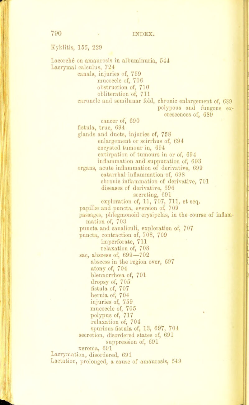Kyklitis, 155, 229 Lacorche on amaurosis in albuminuria, 544 Lacrymal calculus, 724 canals, injuries of, 759 mucocele of, 706 obstruction of, 710 obliteration of, 711 caruncle and semilunar fold, chronic enlargement of, 6S9 polypous and fungous ex cresceuces of, GSy cancer of, 690 fistula, true, 694 glands and ducts, injuries of, 75S enlargement or scirrhus of, (i!>l encysted tumour in, 694 extirpation of tumours in or of, 694 inflammation and suppuration of, 693 organs, acute inflammation of derivative, 6!)9 catarrhal inflammation of, 698 chronic inflammation of derivative, 701 diseases of derivative, 696 secreting, 691 exploration of, 11, 707, 711, et seq. papillae and puncta, eversion of, 709 passages, phlegmonoid erysipelas, in the course of inflam ■nation of, 703 puncta and canaliculi, exploration of, 707 puncta, contraction of, 708, 709 imperforate, 711 relaxation of, 708 sac, abscess of, 699—702 abscess in the region over, 697 atony of, 704 blennorrhcea of, 701 dropsy of, 705 fistula of, 707 hernia of, 704 injuries of, 759 mucocele of, 705 polypus of, 717 relaxation of, 704 spurious fistula of, 13, 697, 704 secretion, disordered states of, 691 suppression of, 691 xeroma, 691 Lacrymation, disordered, 691 Lactation, prolonged, a cause of amaurosis, 549