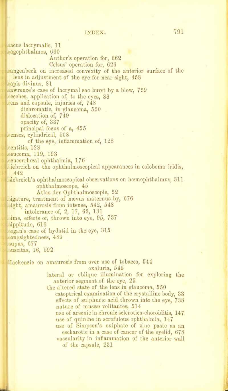 iacus lacrymalis, 11 lagophthalnios, (560 Author's operation for, 662 Celsus' operation for, 626 langenbeok on increased convexity of the anterior surface of the lens in adjustment of the eye for near sight, 458 iapis divinus, 81 iawrence's case of lacrymal sac burst by a blow, 759 leeches, application of, to the eyes, 88 iens and capsule, injuries of, 748 dichromatic, in glaucoma, 550 dislocation of, 749 opacity of, 337 principal focus of a, 455 lenses, cylindrical, 508 of the eye, inflammation of, 128 ,entitis, 128 ieucoma, 119, 193 leucorrhceal ophthalmia, 176 lebreich on the ophthalmoscopical appearances in coloboma iridis, 442 iiebreich's ophthalmoscopical observations on hoemopkthalmus, 311 ophthalmoscope, 45 Atlas der Ophthalmoscopic, 52 ligature, treatment of nasvus inaternus by, 676 ight, amaurosis from intense, 542, 548 intolerance of, 2, 17, 62, 131 lime, effects of, thrown into eye, 95, 737 lippitudo, 616 iogan's case of hydatid in the eye, 315 longsightedness, 489 iupus, 677 iuscitas, 16, 592 Iackenzie on amaurosis from over use of tobacco, 544 oxaluria, 545 lateral or oblique illumination for exploring the anterior segment of the eye, 25 the altered state of the lens in glaucoma, 550 catoptrical examination of the crystalline body, 33 effects of sulphuric acid thrown into the eye, 738 nature of muscte volitantes, 514 use of arsenic in chronic sclerotico-choioiditis, 147 use of quinine in scrofulous ophthalmia, 147 use of Simpson's sulphate of zinc paste as an escharotio in a case of cancer of the eyelid, 678 vascularity in inflammation of the anterior wall of the capsule, 231