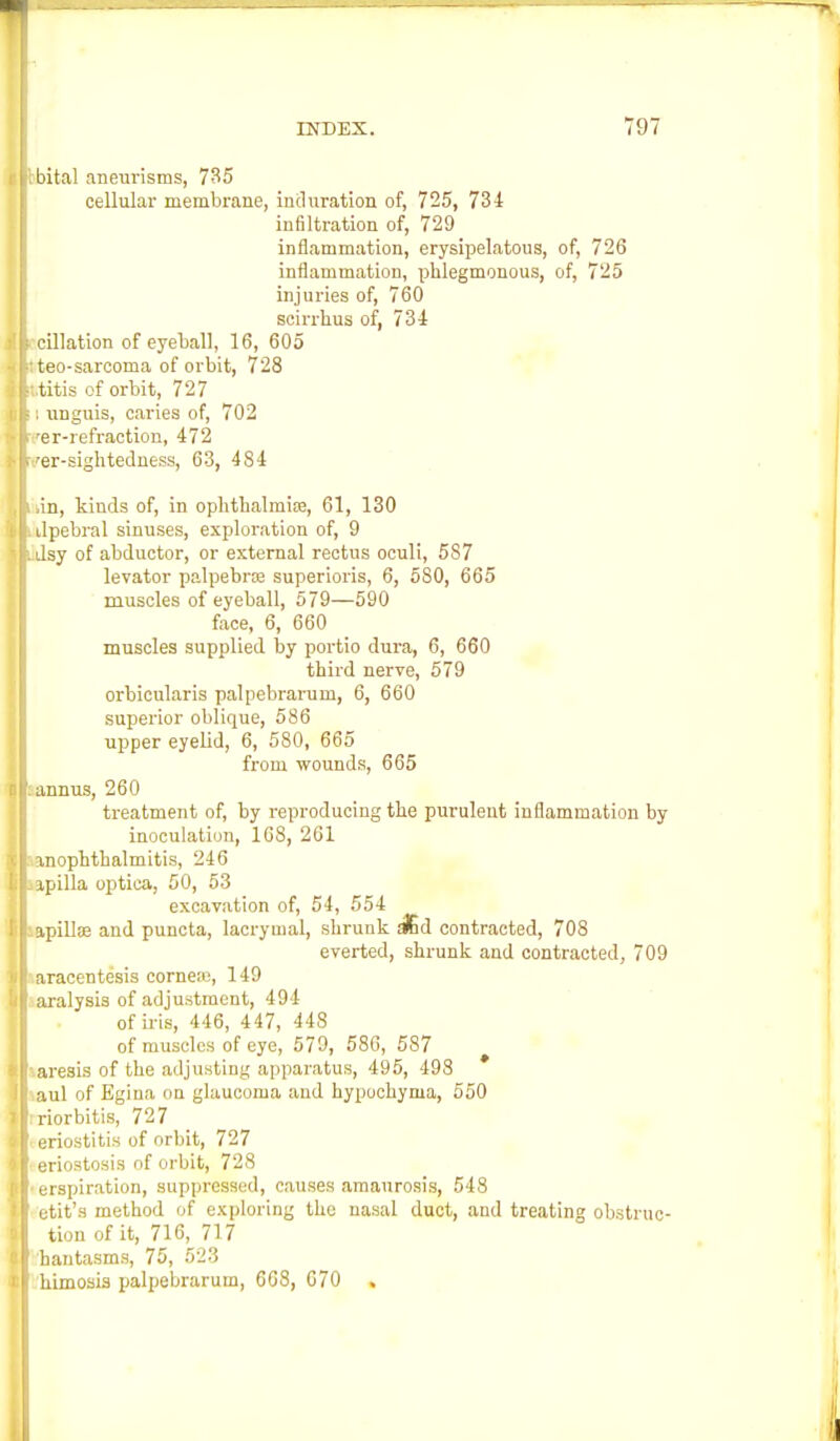 bital aneurisms, 735 cellular membrane, induration of, 725, 734 infiltration of, 729 inflammation, erysipelatous, of, 726 inflammation, phlegmonous, of, 725 injuries of, 760 scirrb.ua of, 734 cillation of eyeball, 16, 605 teo-sarcoma of orbit, 728 .titis of orbit, 727 : unguis, caries of, 702 'er-refraction, 472 /er-sightedness, 63, 484 iin, kinds of, in ophthalmise, 61, 130 ilpebral sinuses, exploration of, 9 dsy of abductor, or external rectus oculi, 587 levator palpebrse superioris, 6, 580, 665 muscles of eyeball, 579—590 face, 6, 660 muscles supplied by portio dura, 6, 660 third nerve, 579 orbicularis palpebrarum, 6, 660 superior oblique, 586 upper eyelid, 6, 580, 665 from wounds, 665 annus, 260 treatment of, by reproducing the purulent inflammation by inoculation, 168, 261 anophthalmias, 246 ipilla optica, 50, 53 excavation of, 54, 554 apillse and puncta, lacryinal, shrunk s&d contracted, 708 everted, shrunk and contracted, 709 aracentesis cornea:, 149 aralysis of adjustment, 494 of iris, 446, 447, 448 of muscles of eye, 579, 58G, 587 aresis of the adjusting apparatus, 495, 498 aul of Egina on glaucoma and hypochyma, 550 riorbitis, 727 eriostitis of orbit, 727 eriostosis of orbit, 728 erspiration, suppressed, causes amaurosis, 548 etit's method of exploring the nasal duct, and treating obstruc- tion of it, 716, 717 hantasms, 75, 523 himosis palpebrarum, 668, 670 .