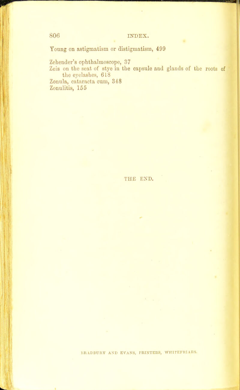 Young on astigmatism or distiginatism, 499 Zehender's ophthalmoscope, 37 Zeis on the scat of stye iu the capsule and glauds of the roots of the eyelashes, 6IS Zonula, cataracta cum, 348 Zonulitis, 155 THE END. BRADBURY AND EVANS. PRINTERS, WIT 1 rKFHIA US.