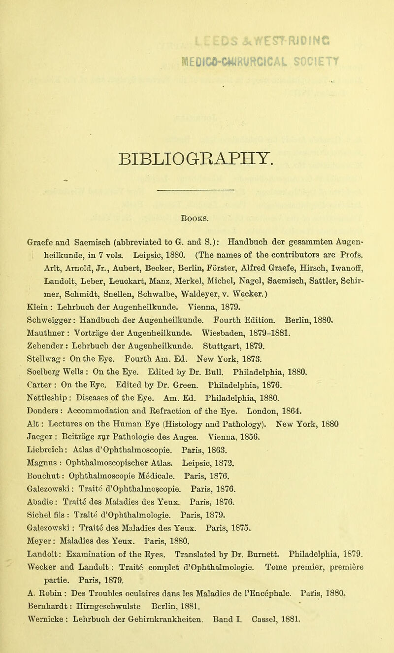 MEOIW-CWRURCICAL SOCIETY BIBLIOGRAPHY. Books. Graefe and Saemisch (abbreviated to G. and S.): Handbuch der gesammten Augen- heilkunde, in 7 vols. Leipsic, 1880. (The names of the contributors are Profs. Arlt, Arnold, Jr., Aubert, Becker, Berlin, Forster, Alfred Graefe, Hirsch, Iwanoff, Landolt, Leber, Leuokart, Manz, Merkel, Michel, Nagel, Saemisch, Sattler, Schir- mer, Schmidt, Snellen, Schwalbe, Waldeyer, v. Wecker.) Klein : Lehrbuch der Augenheilkunde. Vienna, 1879. Schweigger: Handbuch der Augenheilkunde. Fourth Edition. Berlin, 1880. Mauthner : Vortrage der Augenheilkunde. Wiesbaden, 1879-1881. Zehender : Lehrbuch der Augenheilkunde. Stuttgart, 1879. Stellwag : On the Eye. Fourth Am. Ed. New York, 1873. Soelberg Wells : On the Eye. Edited by Dr. Bull. Philadelphia, 1880. Carter : On the Eye. Edited by Dr. Green. PhUadelphia, 1876. Nettleship : Diseases of the Eye. Am. Ed. Philadelphia, 1880. Donders : Accommodation and Refraction of the Bye. London, 1864. Alt: Lectures on the Human Eye (Histology and Pathology). New York, 1880 Jaeger : Beitrage zyr Pathologie des Auges. Vienna, 1856. Liebreich: Atlas d'Ophthalmoscopic. Paris, 1863. Magnus : Ophthalmoscopischer Atlas. Leipsic, 1873. Bouchut: Ophthalmoscopic Medicale. Paris, 1876. Galezowski: Traite d'Ophthalmo^copie. Paris, 1876. Abadie : Traite des Maladies des Yeux. Paris, 1876. Sichel fils : Traite d'Ophthalmologie. Paris, 1879. Galezowski: Traite des Maladies des Yeux. Paris, 1875. Meyer: Maladies des Yeux. Paris, 1880. Landolt: Examination of the Eyes. Translated by Dr. Burnett. Philadelphia, 1879. Wecker and Landolt: Traite complet d'Ophthalmologie. Tome premier, premiere pai-tie. Paris, 1879. A. Robin : Des Troubles oculaires dans les Maladies de I'Encephale. Paris, 1880. Bernhardt: Hirngeschwulste Berlin, 1881. Wernicke : Lehrbuch der Gehirnkrankheiten. Band I. Cassel, 1881.