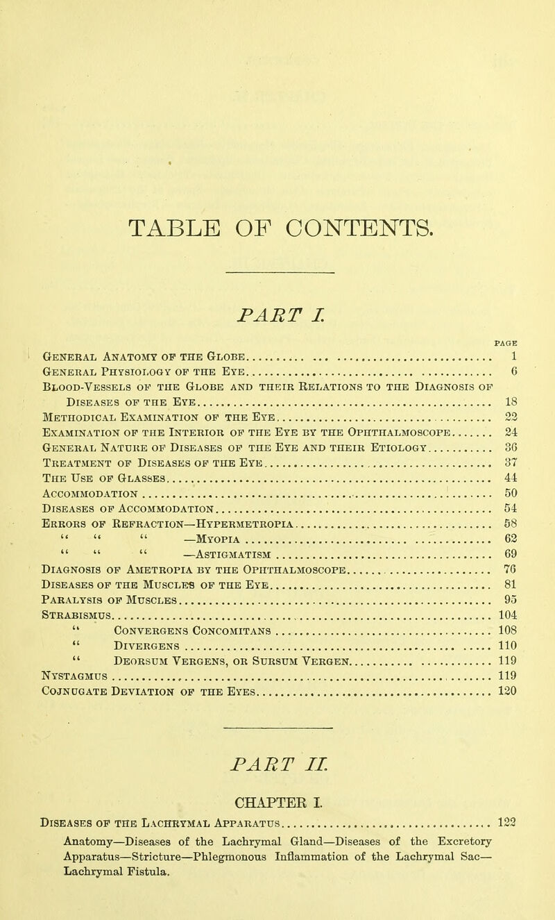 TABLE OF CONTENTS. PART L PAGE General Anatomy op the Globe 1 General Physiology of the Eye G Blood-Vessels of the Globe and theik Relations to the Diagnosis of Diseases of the Eye 18 Methodical Examination of the Eye 23 Examination of the Interior of the Eye by the Ophthalmoscope 24 General Nature op Diseases op the Eye and their Etiology 36 Treatment of Diseases of the Eye 37 The Use op Glasses 44 Accommodation 50 Diseases OP Accommodation 54 Errors of Eefraction—Hypermetropia 58    —Myopia 62    —Astigmatism 69 Diagnosis of Ametropia by the Ophthalmoscope 76 Diseases of the Muscles of the Eye 81 Paralysis of Muscles 95 Strabismus 104  convergens concomitans 108 *' DiVERGENS 110  DEORSUM VERGENS, OR SURSUM Vergen 119 Nystagmus , , 119 CojNUGATE Deviation of the Eyes 120 PART 11. CHAPTER I. Diseases op the Lachrymal Apparatus 122 Anatomy—Diseases of the Lachrymal Gland—Diseases of the Excretory Apparatus—Stricture—Phlegmonous Inflammation of the Lachrymal Sac— Lachrymal Fistula.