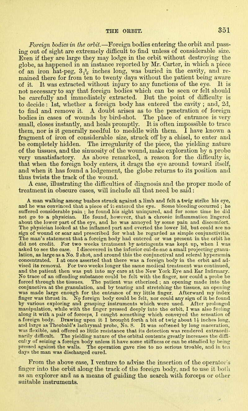 Foreign bodies in the orbit.—Foreign bodies entering the orbit and pass- ing out of sight are extremely difficult to find unless of considerable size. Even if they are large they may lodge in the orbit without destroying the globe, as happened in an instance reported by Mr. Carter, in which a piece of an iron hat-peg, Sj^g- inches long, was buried in the cavity, and re- mained there for from ten to twenty days without the patient being aware of it. It was extracted without injury to any functions of the eye. It is not necessary to say that foreign bodies which can be seen or felt should be carefully and immediately extracted. But the point of difficulty is to decide: 1st, whether a foreign body has entered the cavity ; and, 2d, to find and remove it. A doubt arises as to the penetration of foreign bodies in cases of wounds by bird-shot. The place of entrance is very small, closes instantly, and heals promptly. It is often impossible to trace them, nor is it generally needful to meddle with them. I have known a fragment of iron of considerable size, struck off by a chisel, to enter and be completely hidden. The irregularity of the piece, the yielding nature of the tissues, and the sinuosity of the wound, make exploration by a probe very unsatisfactory. As above remarked, a reason for the difficulty is, that when the foreign body enters, it drags the eye around toward itself, and when it has found a lodgement, the globe returns to its position and thus twists the track of the wound. A case, illustrating the difficulties of diagnosis and the proper mode of treatment in obscure cases, will include all that need be said: A man walking among bushes struck against a limb and felt a twig strike his eye, and he was convinced that a piece of it entered the eye. Some bleeding occurred ; he suffered considerable pain ; he found his sight uninjured, and for some time he did not go to a physician. He found, however, that a chronic inflammation lingered about the lower part of the eye, and he was annoyed by some pain and discomfort. The physician looked at the inflamed part and everted the lower lid, but could see no sign of wound or scar and prescribed for what he regarded as simple conjunctivitis. The man's statement that a foreign body had entered or was present in the orbit he did not credit. For two weeks treatment by astringents was kept up, when I was asked to see the case. I discovered in the inferior cul-de-sac a small projecting granu- lation, as large as a No. 2 shot, and around this the conjunctival and scleral hyperajmia concentrated. I at once asserted that there was a foreig^n body in the orbit and ad- vised its removal. For two weeks longer the same medical treatment was continued, and the patient then was put into my care at the New York Eye and Ear Infirmary. No trace of an offending substance could be felt with the finger, nor could a probe be forced through the tissues. The patient was etherized ; an opening made into the conjunctiva at the granulation, and by tearing and stretching the tissues, an opening was made large enough for the entrance of my little finger. Afterward my index finger was thrust in. No foreign body could be felt, nor could any sign of it be found by various exploring and grasping instruments which were used. After prolonged manipulation, while with the finger pressed deeply into the orbit, I was also fesHng along it with a pair of forceps, I caught something which conveyed the sensation of a foreign body. Drawing upon it I brought forth a bit of twig about 1^ inches long, and large as Theobald's lachrymal probe, No. 8. It was softened by long maceration, was flexible, and offered so little resistance that its detection was rendered extraordi- narily difficult. The yielding nature of the orbital contents greatly increases the diffi- culty of seizing a foreign body unless it have some stiffness or can be steadied by being pressed against the walls. The operation gave rise to no serious troable, and in tea days the man was discharged cured. From the above case, I venture to advise the insertion of the operator's finger into the orbit along the track of the foreign body, and to use it both as an explorer and as a means of guiding the search with forceps or other suitable instruments.
