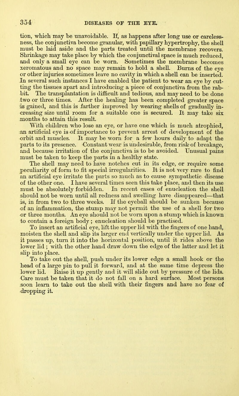 tion, whicli may be unavoidable. If, as happens after long use or careless- ness, the conjunctiva become granular, with papillary hypertrophy, the sheU must be laid aside and the parts treated untU the membrane recovers. Shrinkage may take place by which the conjunctival space is much reduced, and only a smaU eye can be worn. Sometimes the membrane becomes xeromatous and no space may remain to hold a sheU. Burns of the eye or other injuries sometimes leave no cavity in which a sheU can be inserted. In several such instances I have enabled the patient to wear an eye by cut- ting the tissues apart and introducing a piece of conjunctiva from the rab- bit. The transplantation is difficult and tedious, and may need to be done two or three times. After the healing has been completed greater space is gained, and this is iarther improved by wearing shells of gradually in- creasing size until room for a suitable one is secured. It may take six months to attain this result. With children who lose an eye, or have one which is much atrophied, .an artificial eye is of importance to prevent arrest of development of the •orbit and muscles. It may be worn for a few hours daily to adapt the parts to its presence. Constant wear is undesirable, from risk- of breakage, and because irritation of the conjunctiva is to be avoided. Unusual pains must be taken to keep the parts in a healthy state. The shell may need to have notches cut in its edge, or require some peculiarity of form to fit special irregularities. It is not very rare to find an artificial eye ii-ritate the parts so much as to cause sympathetic disease of the other one. I have several times seen this take place, and then its use must be absolutely forbidden. In recent cases of enucleation the shell should not be worn until aU redness and swelling have disappeared—that is, in from two to three weeks. If the eyeball should be sunken because of an inflammation, the stump may not permit the use of a shell for two or three months. An eye should not be worn upon a stump which is known to contain a foreign body ; enucleation should be practised. To insert an artificial eye, lift the upper lid with the fingers of one hand, moisten the shell and slip its larger end vertically under the upper lid. As it passes up, turn it into the horizontal position, until it rides above the lower lid ; with the other hand draw down the edge of the latter and let it slip into place. To take out the shell, push under its lower edge a small hook or the head of a large pin to pull it forward, and at the same time depress the lower lid. Raise it up gently and it will slide out by pressure of the lids. Care must be taken that it do not fall on a hard surface. Most persons soon learn to take out the shell with their fingers and have no fear of dropping it.