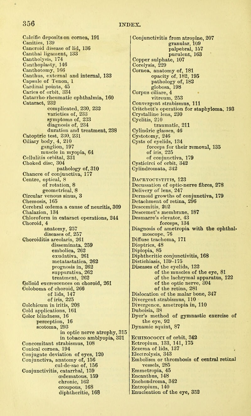 Calcific deposits on cornea, 191 Canities, 13!) Cancroid disease of lid, 13G Canthal ligament, 133 Cantholysis, 174 Canthoplasty, 146 Canthotomy, 166 Canthus, external and internal, 133 Capsule of Tenon, 1 Cardinal points, 45 Caries of orbit, 334 Catarrho rheumatic ophthalmia, 160 Cataract, 332 complicated, 230, 233 varieties of, 233 symptoms of, 233 diagnosis of, 334 duration and treatment, 238 Catoptric test, 230, 231 Ciliary body, 4, 210 ganglion, 197 muscle in myopia, 64 Cellulitis orbital, 331 Choked disc, 304 pathology of, 310 Chancre of conjunctiva, 177 Centre, optical, 8 of rotation, 8 geometrical, 8 Circular venous sinus, 3 Chemosis, 1C5 Cerebral cedema a cause of neuritis, 309 Chalazion, 134 Chloroform in cataract operations, 244 Choroid, 4 anatomy, 257 diseases of, 257 Choroiditis areolaris, 261 disseminata, 259 embolica, 262 exudativa, 261 metatastatica, 263 prognosis in, 262 suppurativa, 263 treatment, 262 dolloid excrescences on choroid, 261 Goloboma of choroid, 266 of lids, 147 of iris, 225 Golchicum in iritis, 208 Cold applications, 161 Color blindness, 16 perception, 16 scotoma, 293 in optic nerve atrophy, 315 in tobacco amblyopia, 321 Concomitant strabismus, 108 Conical cornea, 194 Conjugate deviation of eyes, 120 Conjunctiva, anatomy of, 156 cul-de-sac of, 156 Conjunctivitis, catarrhal, 159 a3dematou8, 159 chronic, 162 croupous, 168 diphtheritic, 168 I Conjunctivitis from atropine, 307 granular, 109 palpebral, 157 purulent, 163 Copper sulphate, 107 Corelysis, 239 Cornea, anatomy of, 181 opacity of, 183, 195 pathology of, 183 globosa, 198 Corpus ciliare, 4 • vitreum, 253 Convergent strabismus. 111 Critchett's operation for staphyloma, 193 Crystalline lens, 230 Cyclitis, 210 traumatic, 211 Cylindric glasses, 46 Cystotomy, 246 Cysts of eyelids, 134 forceps for their removal, 135 of iris, 225 of conjunctiva, 179 Cysticirci of orbit, 342 Cylindromata, 342 Dacryocystitis, 133 Decussation of optic-nerve fibres, 278 Delivery of lens, 247 Dermoid growths of conjunctiva, 179 Detachment of retina, 396 Descemitis, 203 Descemet's membrane, 187 Desmarre's elevator, 43 forceps, 134 Diagnosis of ametropia with the ophthal- moscope, 76 Diffuse trachoma, 171 Dioptrics, 48 Diplopia, 85 Diphtheritic conjunctivitis, 168 Distichiasis, 139-175 Diseases of the eyelids, 132 of the muscles of the eye, 81 of the lachrymal apparatus, 123 of the optic nerve, 804 of the retina, 281 Dislocation of the malar bone, 347 Divergent strabismus, 110 Divergence, ametropia in, 110 Duboisia, 38 Dyer's method of gymnastic exercise of the eye, 92 Dynamic squint, 87 EcHrNococci of orbit, 343 Ectropium, 133, 141, 175 Eczema of lids, 137 Electrolysis, 343 Embolism or thrombosis of central retinal vessels, 285 Emmetropia, 45 Encanthus, 148 Enchondroma, 343 Entropium, 140 Enucleation of the eye, 353