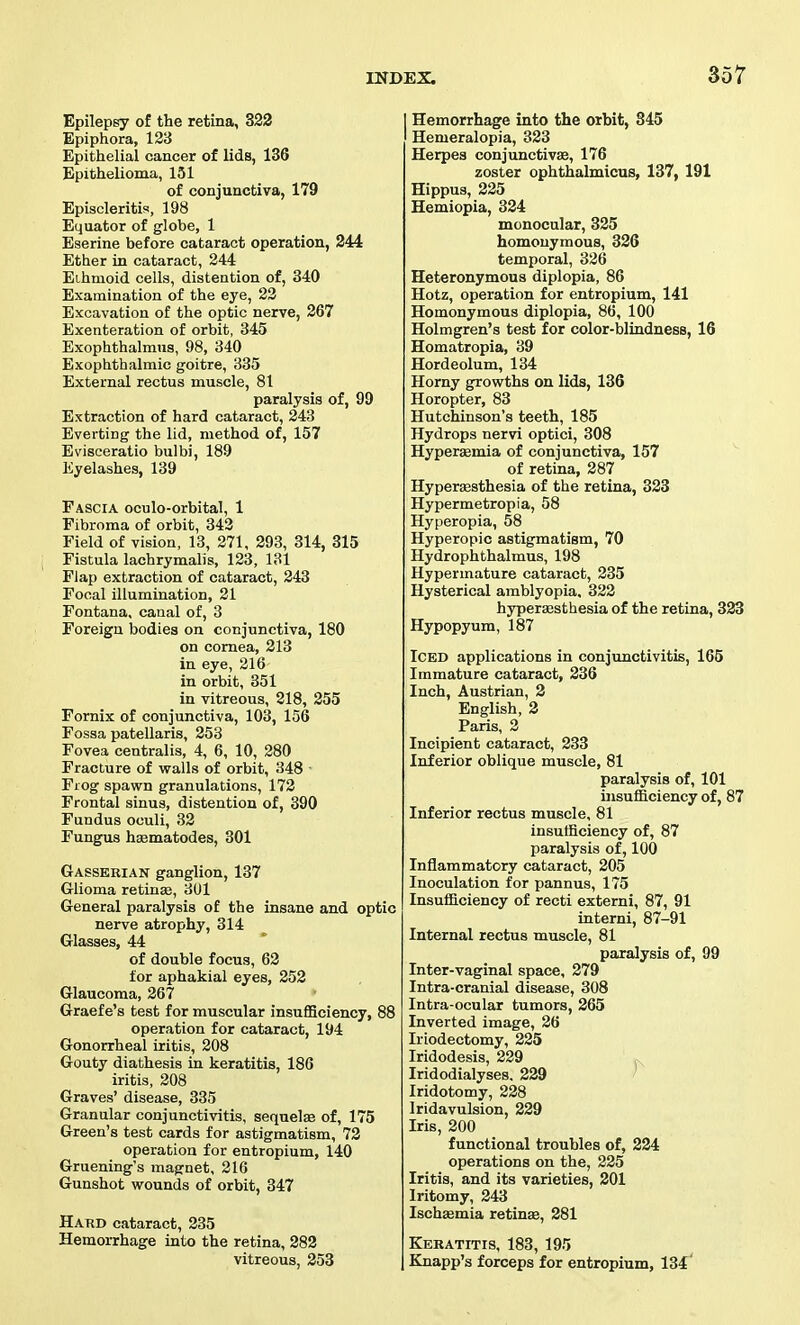 Epilepsy of the retina, 322 Epiphora, 133 Epithelial cancer of lids, 136 Epithelioma, 151 of conjunctiva, 179 Episcleritis, 198 Equator of globe, 1 Eserine before cataract operation, 244 Ether in cataract, 244 Ethmoid cells, distention of, 340 Examination of the eye, 22 Excavation of the optic nerve, 267 Exenteration of orbit, 845 Exophthalmus, 98, 340 Exophthalmic goitre, 335 External rectus muscle, 81 paralysis of, 99 Extraction of hard cataract, 243 Everting the lid, method of, 157 Evisceratio bulbi, 189 Eyelashes, 139 Fascia oculo-orbital, 1 Fibroma of orbit, 342 Field of vision, 13, 271, 293, 314, 315 Fistula lachrymalis, 123, 131 Flap extraction of cataract, 243 Focal illumination, 21 Fontana, canal of, 3 Foreign bodies on conjunctiva, 180 on cornea, 213 in eye, 216 in orbit, 351 in vitreous, 218, 255 Fornix of conjunctiva, 103, 156 Fossa patellaris, 253 Fovea centralis, 4, 6, 10, 280 Fracture of walls of orbit, 348 ■ Frog spawn granulations, 172 Frontal sinus, distention of, 390 Fundus oculi, 32 Fungus hsematodes, 301 Gasserian ganglion, 137 Glioma retinse, 301 General paralysis of the insane and optic nerve atrophy, 314 Glasses, 44 of double focus, 62 for aphakial eyes, 252 Glaucoma, 267 Graefe's test for muscular insuflBciency, 88 operation for cataract, 194 Gonorrheal iritis, 208 Gouty diathesis in keratitis, 186 iritis, 208 Graves' disease, 335 Granular conjunctivitis, sequelae of, 175 Green's test cards for astigmatism, 72 operation for entropium, 140 Gruening's magnet, 216 Gunshot wounds of orbit, 347 Hard cataract, 235 Hemorrhage into the retina, 282 vitreous, 253 Hemorrhage into the orbit, 845 Hemeralopia, 323 Herpes conjunctivse, 176 zoster ophthalmicus, 137, 191 Hippus, 225 Hemiopia, 324 monocular, 325 homonymous, 326 temporal, 326 Heteronymous diplopia, 86 Hotz, operation for entropium, 141 Homonymous diplopia, 86, 100 Holmgren's test for color-blindness, 16 Homatropia, 89 Hordeolum, 134 Horny gprowths on lids, 136 Horopter, 83 Hutchinson's teeth, 185 Hydrops nervi optici, 808 Hyperemia of conjunctiva, 157 of retina, 287 Hyperffisthesia of the retina, 323 Hypermetropia, 58 Hyperopia, 58 Hyperopic astigmatism, 70 Hydrophthalmus, 198 Hypermature cataract, 235 Hysterical amblyopia, 822 hyperaisthesia of the retina, 333 Hypopyum, 187 Iced applications in conjunctivitis, 165 Immature cataract, 236 Inch, Austrian, 2 English, 2 Paris, 2 Incipient cataract, 233 Inferior oblique muscle, 81 paralysis of, 101 insufficiency of, 87 Inferior rectus muscle, 81 insufficiency of, 87 paralysis of, 100 Inflammatory cataract, 205 Inoculation for pannus, 175 Insufficiency of recti externi, 87, 91 interni, 87-91 Internal rectus muscle, 81 paralysis of, 99 Inter-vaginal space, 279 Intra-cranial disease, 308 Intra-ocular tumors, 265 Inverted image, 26 Iriodectomy, 225 Iridodesis, 229 Iridodialyses, 229 ' Iridotomy, 228 Iridavulsion, 229 Iris, 200 functional troubles of, 224 operations on the, 225 Iritis, and its varieties, 201 Iritomy, 243 Ischaemia retinae, 281 Keratitis, 183, 195 Knapp's forceps for entropium, 134