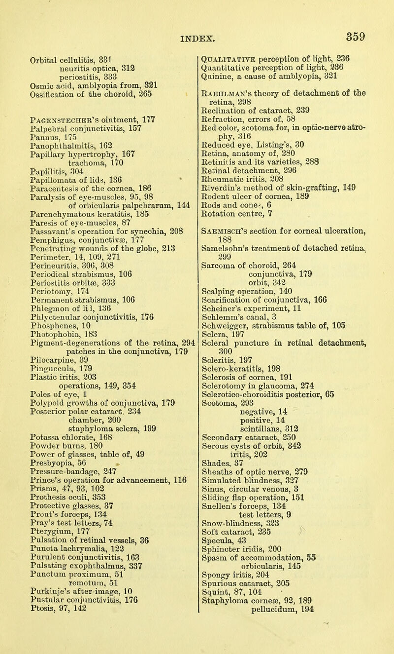 Orbital cellulitis, 331 neuritis optica, 312 periostitis, 333 Osmic aoid, amblyopia from, 321 Ossification of the choroid, 265 Pagenstbchbr's ointment, 177 Palpebral conjunctivitis, 157 Pannus, 175 Panophthalmitis, 163 Papillary hypertrophy, 167 trachoma, 170 Papillitis, 304 Papillomata of lids, 136 * Paracentesis of the cornea, 186 Paralysis of eye-muscles, 95, 98 of orbicularis palpebrarum, 144 Parenchymatous keratitis, 185 Paresis of eye-muscles, 87 Passavant's operation for synechia, 208 Pemphigus, conjunctivas, 177 Penetrating- wounds of the globe, 213 Perimeter, 14, 109, 271 Perineuritis, 306, 308 Periodical strabismus, 106 Periostitis orbitae, 333 Periofcomy, 174 Permanent strabismus, 106 Phlegmon of lil, 136 Phlyctenular conjunctivitis, 176 Phosphenes, 10 Photophobia, 183 Pigment-degenerations of the retina, 294 patches in the conjunctiva, 179 Pilocarpine, 39 Pinguecula, 179 Plastic iritis, 203 operations, 149, 354 Poles of eye, 1 Polypoid growths of conjunctiva, 179 Posterior polar cataract, 234 chamber, 200 staphyloma sclera, 199 Potassa chlorate, 168 Powder burns, 180 Power of glasses, table of, 49 Presbyopia, 56 Pressure-bandage, 247 Prince's operation for advancement, 116 Prisms, 47, 93, 102 Prothesis oculi, 353 Protective glasses, 37 Prout's forceps, 134 Pray's test letters,' 74 Pterygium, 177 Pulsation of retinal vessels, 36 Puncta lachrymalia, 122 Purulent conjunctivitis, 163 Pulsating exophthalmus, 337 Punctum proximum. 51 remotura, 51 Purkinje's after-image, 10 Pustular conjunctivitis, 176 Ptosis, 97, 142 Qualitative perception of light, 236 Quantitative perception of light, 236 Quinine, a cause of amblyopia, 321 Raehlman's theory of detachment of the retina, 298 Eeclination of cataract, 239 Refraction, errors of, 58 Red color, scotoma for, in optic-nerve atro- phy, 316 Reduced eye, Listing's, 30 Retina, anatomy of, 280 Retinitis and its varieties, 288 Retinal detachment, 296 Rheumatic iritis, 208 Riverdin's method of skin-grafting, 149 Rodent ulcer of cornea, 189 Rods and cone-, 6 Rotation centre, 7 Saemisch's section for corneal ulceration, 188 Samelsohn's treatment of detached retina. 299 Sarcoma of choroid, 264 conjunctiva, 179 orbit, 342 Scalping operation, 140 Scarification of conjunctiva, 166 Scheiner's experiment, 11 Schlemm's canal, 3 Schweigger, strabismus table of, 105 Sclera, 197 Scleral puncture in retinal detachment, 300 Scleritis, 197 Sclero-keratitis, 198 Sclerosis of cornea, 191 Sclerotomy in glaucoma, 274 Sclerotico-choroiditis posterior, 65 Scotoma, 293 negative, 14 positive, 14 scintillans, 312 Secondary cataract, 250 Serous cysts of orbit, 342 iritis, 202 Shades, 37 Sheaths of optic nerve, 279 Simulated blindness, 327 Sinus, circular venous, 3 Sliding flap operation, 151 Snellen's forceps, 134 test letters, 9 Snow-blindness, 323 ^ Soft cataract, 235 } Specula, 43 Sphincter iridis, 200 Spasm of accommodation, 55 orbicularis, 145 Spongy iritis, 204 Spurious cataract, 205 Squint, 87, 104 Staphyloma cornese, 92, 189 pellucidum, 194