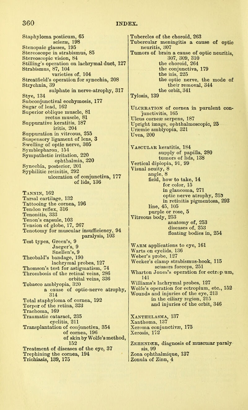 Staphyloma posfcicum, 65 sclerse, 198 Stenopaic glasses, 195 Stereoscope in strabismus, 85 Stereoscopic vision, 84 Stilling's operation on lachrymal duct, 127 Strabismus, 87, 104 varieties of, 104 Streatfield's operation for synechia, 208 Strychnia, 39 sulphate in nerve-atrophy, 317 Stye, 134 Subconjunctival ecchymosis, 177 Sugar of lead, 162 Superior oblique muscle, 81 rectus muscle, 81 Suppurative keratitis, 187 iritis, 204 Suppuration in vitreous, 255 Suspensory ligament of lens, 3 Swelling of optic nerve, 305 Symblepharon, 154 Sympathetic irritation, 220 ophthalmia, 220 Synechia, posterior, 201 Syphilitic retinitis, 292 ulceration of conjunctiva, 177 of lids, 136 Tannin, 162 Tarsal cartilage, 132 Tattooing the cornea, 196 Tendon reflex, 316 Tenonitis, 333 Tenon's capsule, 103 Tension of globe, 17, 267 Tenotomy for muscular insufficiency, 94 paralysis, 103 Test types. Green's, 9 Jaeger's, 9 Snellen's, 9 Theobald's bandage, 190 lachrymal probes, 127 Thomson's test for astigmatism, 74 Thrombosis of the retinal veins, 286 orbital veins, 336 Tobacco amblyopia, 320 a cause of optic-nerve atrophy, 314 Total staphyloma of cornea, 192 Torpor of the retina, 323 Trachoma, 169 Traumatic cataract, 235 cyclitis, 211 Transplantation of conjunctiva, 354 of cornea, 196 of skin by Wolfe's method, 152 Treatment of diseases of the eye, 37 Trephining the cornea, 194 Trichiasis, 139,175 Tubercles of the choroid, 263 Tubercular meningitis a cause of optic neuritis, 307 Tumors of brain a cause of optic neuritis, 307, 309, 310 the choroid, 264 the conjunctiva, 179 the ills, 225 the optic nerve, the mode of their removal, 344 the orbit, 341 Tylosis, 139 Ulceration of cornea in purulent con- junctivitis, 165 Ulcus cornete serpens, 187 Upright image, ophthalmoscopic, 25 Ursemic amblyopia, 321 Uvea, 200 Vasculak keratitis, 184 supply of papilla, 280 tumors of lids, 138 Vertical diplopia, 91, 99 Visual acuity, 8 angle, 8 field, how to take, 14 for color, 15 in glaucoma, 271 optic nerve atrophy, SliJ in retinitis pigmentosa, 293 line, 45, 105 purple or rose, 5 Vitreous body, 253 anatomy of, 253 diseases of, 253 floating bodies in, 254 Warm applications to eye, 161 Warts on eyelids, 136 Weber's probe, 127 Wecker's clamp strabismus-hook, 115 scissors forceps, 251 Wharton Jones's operation for ectropium, 141 Williams's lachrymal probes, 127 Wolfe's operation for ectropium, etc., 152 Wounds and injuries of the eye, 213 in the ciliary region, 215 and injuries of the orbit, 346 Xanthelasma, 137 Xanthoma, 137 Xeroma conjunctivse, 175 Xerosis, 112 Zehender, diagnosis of muscuiar paraly sis, 99 Zona ophthalmique, 137 Zonula of Zinn, 4