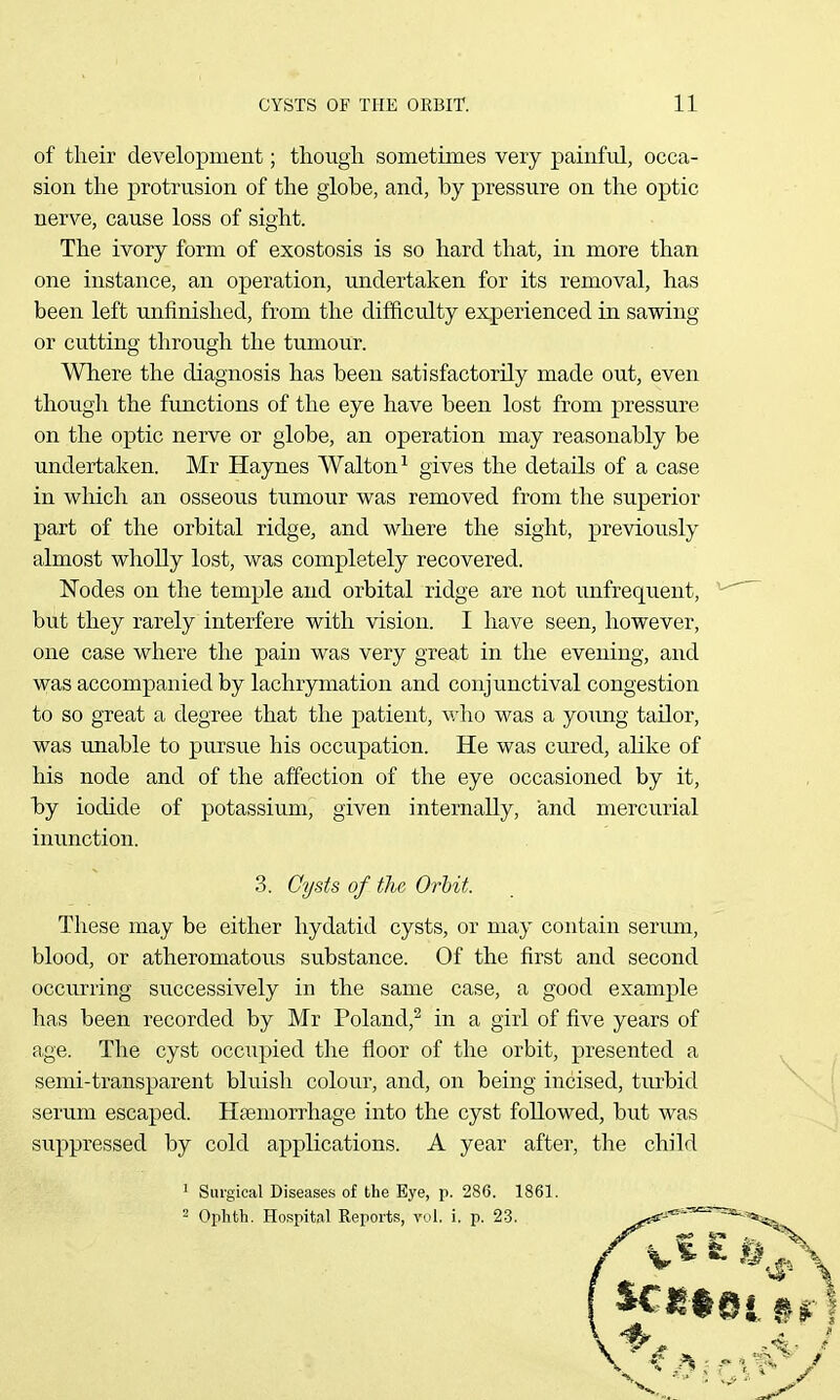 of their development; though sometimes very painfrJ, occa- sion the protrusion of the globe, and, by pressure on the optic nerve, cause loss of sight. The ivory form of exostosis is so hard that, in more than one instance, an operation, undertaken for its removal, has been left unfinished, from the difficulty experienced in sawing or cutting through the tumour. Where the diagnosis has been satisfactorily made out, even though the functions of the eye have been lost from pressure on the optic nerve or globe, an operation may reasonably be undertaken. Mr Haynes Walton^ gives the details of a case in which an osseous tumour was removed from the superior part of the orbital ridge, and where the sight, previously almost wholly lost, was completely recovered. Nodes on the temple and orbital ridge are not unfrequent, but they rarely interfere with vision. I have seen, however, one case where the pain was very great in the evening, and was accompanied by lachrymation and conjunctival congestion to so great a degree that the patient, who was a yoxmg tailor, was unable to pursue his occupation. He was cured, alike of his node and of the affection of the eye occasioned by it, by iodide of potassium, given internally, and mercurial inunction. These may be either hydatid cysts, or may contain sermn, blood, or atheromatous substance. Of the first and second occurring successively in the same case, a good example has been recorded by Mr Poland,^ in a girl of five years of age. The cyst occupied the floor of the orbit, presented a semi-transparent bluish colour, and, on being incised, turbid serum escaped. Hfemorrhage into the cyst followed, but was suppressed by cold applications. A year after, the child 3. Cysts of the Orbit. 1 Surgical Diseases of the Eye, p. 286. 1861. 2 Ophth. Hospital Reports, vol, i. p. 23.