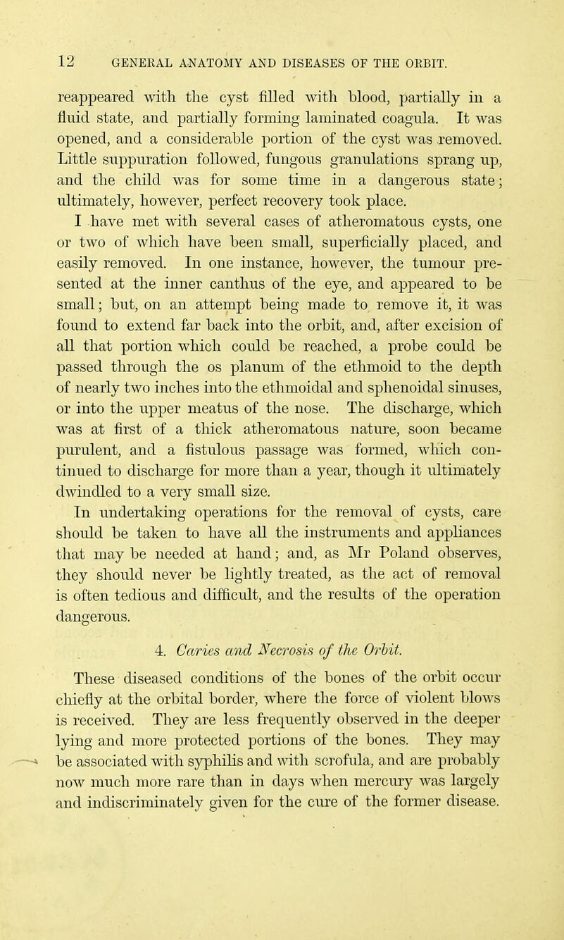 reappeared witli the cyst filled with blood, partially in a fluid state, and partially forming laminated coagula. It was opened, and a considerable portion of the cyst was removed. Little suppuration followed, fungous granulations sprang up, and the child was for some time in a dangerous state; ultimately, however, perfect recovery took place. I have met with several cases of atheromatous cysts, one or two of which have been small, superficially placed, and easily removed. In one instance, however, the tumour pre- sented at the inner cantlius of the eye, and appeared to be small; but, on an attempt being made to remove it, it was found to extend far back into the orbit, and, after excision of all that portion which could be reached, a probe could be passed through the os planum of the ethmoid to the depth of nearly two inches into the ethmoidal and sphenoidal sinuses, or into the upper meatus of the nose. The discharge, which was at first of a thick atheromatous nature, soon became purulent, and a fistulous passage was formed, which con- tinued to discharge for more than a year, though it ultimately dwindled to a very small size. In undertaking operations for the removal of cysts, care should be taken to have all the instruments and appliances that may be needed at hand; and, as Mr Poland observes, they shoiild never be lightly treated, as the act of removal is often tedious and difficvdt, and the results of the operation dangerous. 4. Caries and Necrosis of the Orbit. These diseased conditions of the bones of the orbit occur chiefly at the orbital border, where the force of violent blows is received. They are less frequently observed in the deeper lying and more protected portions of the bones. They may - be associated with syphilis and wdth scrofula, and are probably now much more rare than in days when mercury was largely and indiscriminately given for the ciire of the former disease.