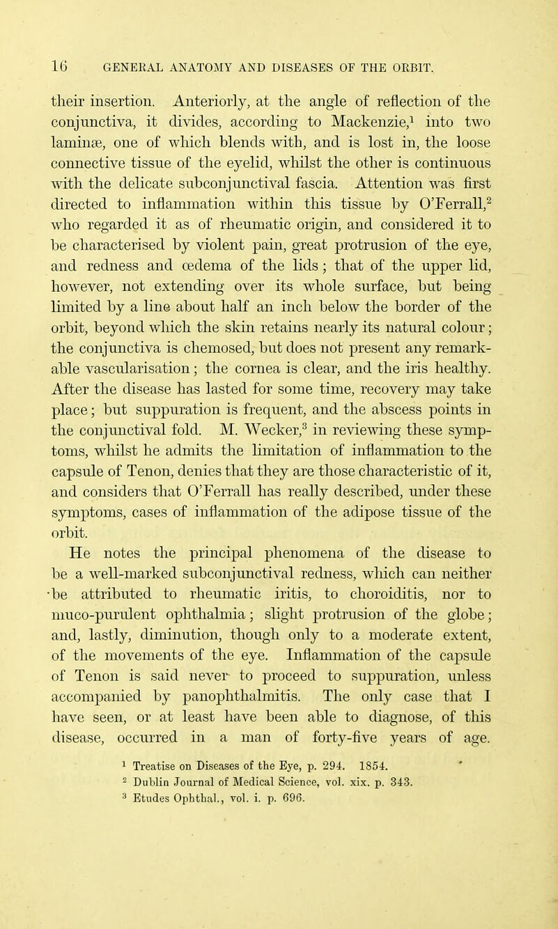 their insertion. Anteriorly, at the angle of reflection of the conjunctiva, it divides, according to Mackenzie,^ into two laminae, one of which blends with, and is lost in, the loose connective tissue of the eyelid, whilst the other is continuous with the delicate subconjunctival fascia. Attention was first directed to inflammation within this tissue by O'Ferrall,^ who regarded it as of rheumatic origin, and considered it to be characterised by violent pain, great protrusion of the eye, and redness and oedema of the lids; that of the u.pper lid, however, not extending over its whole surface, but being limited by a line about half an inch below the border of the orbit, beyond which the skin retains nearly its natural colour; the conjunctiva is chemosed, but does not present any remark- able vascularisation; the cornea is clear, and the iris healthy. After the disease has lasted for some time, recovery may take place; but suppuration is frequent, and the abscess points in the conjunctival fold. M. Weaker,^ in reviewing these S3rmp- toms, whilst he admits the limitation of inflammation to the capsule of Tenon, denies that they are those characteristic of it, and considers that OTerrall has really described, under these symptoms, cases of inflammation of the adipose tissue of the orbit. He notes the principal phenomena of the disease to be a well-marked subconjunctival redness, which can neither •be attributed to rheumatic iritis, to choroiditis, nor to nmco-piirnlent ophthalmia; slight protrusion of the globe; and, lastly, diminution, though only to a moderate extent, of the movements of the eye. Inflammation of the capsule of Tenon is said never- to proceed to suppuration, unless accompanied by panophthalmitis. The only case that I have seen, or at least have been able to diagnose, of this disease, occurred in a man of forty-five years of age. 1 Treatise on Diseases of the Eye, p. 294. 1854. ' 2 Dublin Journal of Medical Science, vol. xix. p. 343. 3 Etudes Ophtbal., vol. i. p. 696.