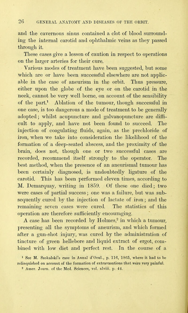 and the cavernous sinus contained a clot of blood surround- ing tlie internal carotid and ophthalmic veins as they passed through it. These cases give a lesson of caution in respect to operations on the larger arteries for their cure. Various modes of treatment have been suggested, but some which are or have been successful elsewhere are not applic- able in the case of aneurism in the orbit. Thus pressure, either upon the globe of the eye or on the carotid in the neek, cannot be very well borne, on account of the sensibility of the part.^ Ablation of the tiimour, though successful in one case, is too dangerous a mode of treatment to be generally adopted; whilst acupuncture and galvanopuncture are diffi- cult to apply, and have not been found to succeed. The injection of coagulating fluids, again, as the prechloride of iron, when we take into consideration the likelihood of the formation of a deep-seated abscess, and the proximity of the brain, does not, though one or two successful cases are recorded, recommend itself strongly to the operator. The best method, when the presence of an aneurismal tumour has been certainly diagnosed, is undoubtedly ligature of the carotid. This has been performed eleven times, according to M. Demarquay, writing in 1859. Of these one died; two were cases of partial success; one was a failure, but was sub- sequently cured by the injection of lactate of iron; and the remaining seven cases were cured. The statistics of this operation are therefore sufficiently encourftging. A case has been recorded by Holmes,^ in which a tumour, presenting all the symptoms of aneurism, and which formed after a gun-shot injury, was cured by the administration of tincture of green hellebore and liquid extract of ergot, com- bined with low diet and perfect rest. In the course of a ^ See M. Szokalski's case in Annal d'Ocul., p. llfi, 18fl5, where it had to be relinquished on account of the formation of exti'avasations that were very painful. ^ Amer. Journ. of the Med. Sciences, vol. xlviii. p. 44.