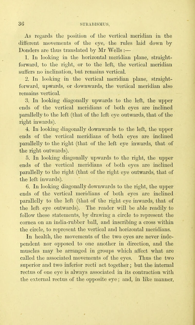 As regards the position of tlie vertical meridian in the different movements of the eye, the rides laid down by Bonders are thus translated Ly Mr Wells :— 1. In looking in the horizontal meridian plane, straight- forward, to the right, or to the left, the vertical meridian suffers no inclination, but remains vertical. 2. In looking in the vertical meridian plane, straight- forward, upwards, or downwards, the vertical meridian also remains vertical. 3. In looking diagonally upwards to the left, the upper ends of the vertical meridians of both eyes are inclined parallelly to the left (that of the left eye outwards, that of the right inwards). 4. In looking diagonally downwards to the left, the upper ends of the vertical meridians of both eyes are inclined parallelly to the right (that of the left eye inwards, that of the right outwards). 5. In looking diagonally upwards to the right, the upper ends of the vertical meridians of both eyes are inclined parallelly to the right (that of the right eye outwards, that of the left inwards). 6. In looking diagonally downwards to the right, the upper ends of the vertical meridians of both eyes are inclined parallelly to the left (that of the right eye inwards, that of the left eye outwards). The reader will be able readily to follow these statements, by drawing a circle to represent the cornea on an india-rubber ball, and inscribing a cross within the circle, to represent the vertical and horizontal meridians. In health, the movements of the two eyes are never inde- pendent nor opposed to one another in direction, and the muscles may be arranged in groups which affect what are called the associated movements of the eyes. Thus the two superior and two inferior recti act together ; but the internal rectus of one eye is always associated in its contraction with the external rectus of the opposite eye; and, in like manner,