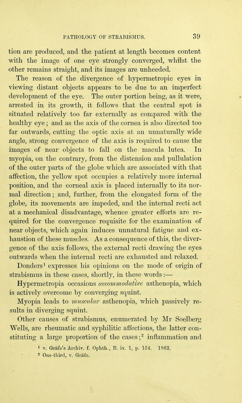 tion are produced, and the patient at length becomes content with the image of one eye strongly converged, whilst the other remains straight, and its images are unheeded. The reason of the divergence of hypermetropic eyes in viewing distant objects appears to be due to an imperfect development of the eye. The outer portion being, as it were, arrested in its growth, it follows that the central spot is situated relatively too far externally as compared with the healthy eye; and as the axis of the cornea is also directed too far outwards, cutting the optic axis at an unnaturally wide angle, strong convergence of the axis is required to cause the images of near objects to fall on the macula lutea. In myopia, on the contrary, from the distension and puUulation of the outer parts of the globe which are associated with that affection, the yellow spot occupies a relatively more internal position, and the corneal axis is placed internally to its nor- mal direction; and, further, from the elongated form of the globe, its movements are impeded, and the internal recti act at a mechanical disadvantage, whence greater efforts are re- quired for the convergence requisite for the examination of near objects, which again induces unnatural fatigue and ex- haustion of these muscles. As a consequence of this, the diver- gence of the axis follows, the external recti drawing the eyes outwards when the internal recti are exhausted and relaxed. Bonders^ expresses his opinions on the mode of origin of strabismus in these cases, shortly, in these words:— Hypermetropia occasions accommodative asthenopia, which is actively overcome by converging squint. Myopia leads to micscular asthenopia, which passively re- si;lts in diverging squint. Other causes of strabismus, eniimerated by jNIr Soelberg Wells, are rheumatic and syphilitic affections, the latter con- stituting a large proportion of the cases ;2 inflammation and 1 V. Grafe's Arcliiv. f. Ophth., B. ix. 1, p. 154. 1863. ^ One-tliird, v. Giafe.