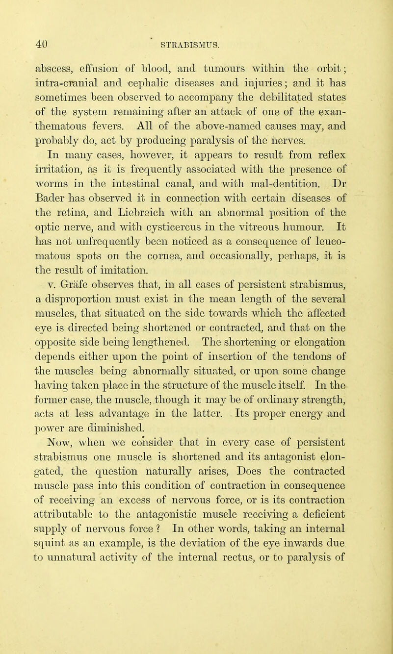 abscess, effusion of blood, and tumours within the orbit; intra-cranial and cephalic diseases and injuries; and it has sometimes been observed to accompany the debilitated states of the system remaining after an attack of one of the exan- thematous fevers. All of the above-named causes may, and probably do, act by producing paralysis of the nerves. In many cases, however, it appears to result from reflex irritation, as it is frequently associated with the j)resence of worms in the intestinal canal, and with mal-dentition. Dr Bader has observed it in connection with certain diseases of the retina, and Liebreich with an abnormal position of the optic nerve, and with cysticercus in the vitreous humour. It has not unfreqnently been noticed as a consequence of leuco- matous spots on the cornea, and occasionally, perhaps, it is the result of imitation. V. Grafe observes that, in all cases of persistent strabismus, a disproportion must exist in the mean length of the several muscles, that situated on the side toAvards wloich the affected eye is directed being shortened or contracted, and that on the opposite side being lengthened. The shortening or elongation depends either upon the point of insertion of the tendons of the muscles being abnormally situated, or upon some change having taken place in the structure of the muscle itself. In the former case, the muscle, though it maj be of ordinary strength, acts at less advantage in the latter. Its proper energy and power are diminished. Now, when we consider that in every case of persistent strabismus one muscle is shortened and its antagonist elon- gated, the question naturally arises. Does the contracted muscle pass into this condition of contraction in consequence of receiving an excess of nervous force, or is its contraction attributable to the antagonistic muscle receiving a deficient supply of nervous force ? In other words, taking an internal squint as an example, is the deviation of the eje inwards due to unnatural activity of the internal rectus, or to paralysis of