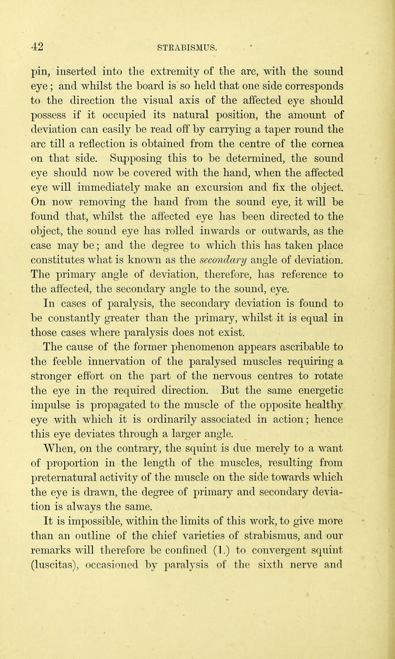 pin, inserted into the extremity of the arc, with the sound eye; and whilst the board is' so held that one side corresponds to the direction the visual axis of the affected eye should possess if it occupied its natural position, the amount of deviation can easily be read off by carrying a taper round the arc till a reflection is obtained from the centre of the cornea on that side. Supposing this to be determined, the sound eye should now be covered with the hand, when the affected eye will immediately make an excursion and fix the object. On now removing the hand from the sound eye, it will be found that, whilst the affected eye has been directed to the object, the sound eye has rolled inwards or outwards, as the case may be; and the degree to which this has taken place constitutes what is known as the secondary angle of deviation. The primary angle of deviation, therefore, has reference to the affected, the secondary angle to the sound, eye. In cases of paralysis, the secondary deviation is found to be constantly greater than the primary, whilst it is equal in those cases where paralysis does not exist. The cause of the former phenomenon appears ascribable to the feeble innervation of the paralysed muscles requiring a stronger effort on the part of the nervous centres to rotate the eye in the required direction. But the same energetic impulse is propagated to the muscle of the opposite healthy eye with which it is ordinarily associated in action; hence this eye deviates through a larger angle. Wlien, on the contrary, the squint is due merely to a want of proportion in the length of the muscles, resulting from preternatural activity of the muscle on the side towards which the eye is drawn, the degree of primary and secondary devia- tion is always the same. It is impossible, within the limits of this work, to give more than an oiitline of the chief varieties of strabismus, and our remarks will therefore be confined (1.) to convergent squint (luscitas), occasioned by paralysis of the sixth nerve and