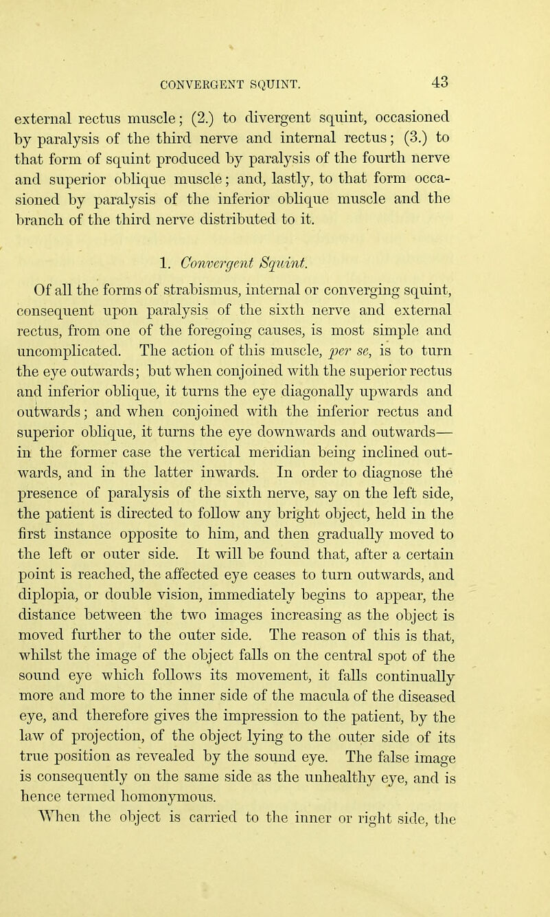 external rectus muscle; (2.) to divergent squint, occasioned by paralysis of the third nerve and internal rectus; (3.) to that form of squint produced by paralysis of the fourth nerve and superior oblique muscle; and, lastly, to that form occa- sioned by paralysis of the inferior oblique muscle and the branch of the third nerve distributed to it. 1. Convergent Squint. Of all the forms of strabismus, internal or converging squint, consequent upon paralysis of the sixth nerve and external rectus, from one of the foregoing causes, is most simple and uncomplicated. The action of this muscle, per se, is to turn the eye outv^^ards; but when conjoined with the superior rectus and inferior oblique, it turns the eye diagonally upwards and outwards; and when conjoined with the inferior rectus and superior oblique, it turns the eye downwards and outwards— in the former case the vertical meridian being inclined out- wards, and in the latter inwards. In order to diagnose the presence of paralysis of the sixth nerve, say on the left side, the patient is directed to follow any bright object, held in the first instance opposite to him, and then gradually moved to the left or outer side. It will be found that, after a certain point is reached, the affected eye ceases to turn outwards, and diplopia, or double vision, immediately begins to appear, the distance between the two images increasing as the object is moved further to the outer side. The reason of this is that, whilst the image of the object falls on the central spot of the sound eye which follows its movement, it falls continually more and more to the inner side of the macula of the diseased eye, and therefore gives the impression to the patient, by the law of projection, of the object lying to the outer side of its true position as revealed by the sound eye. The false image is consequently on the same side as the unhealthy eye, and is hence termed homonymous. When the object is carried to the inner or right side, the