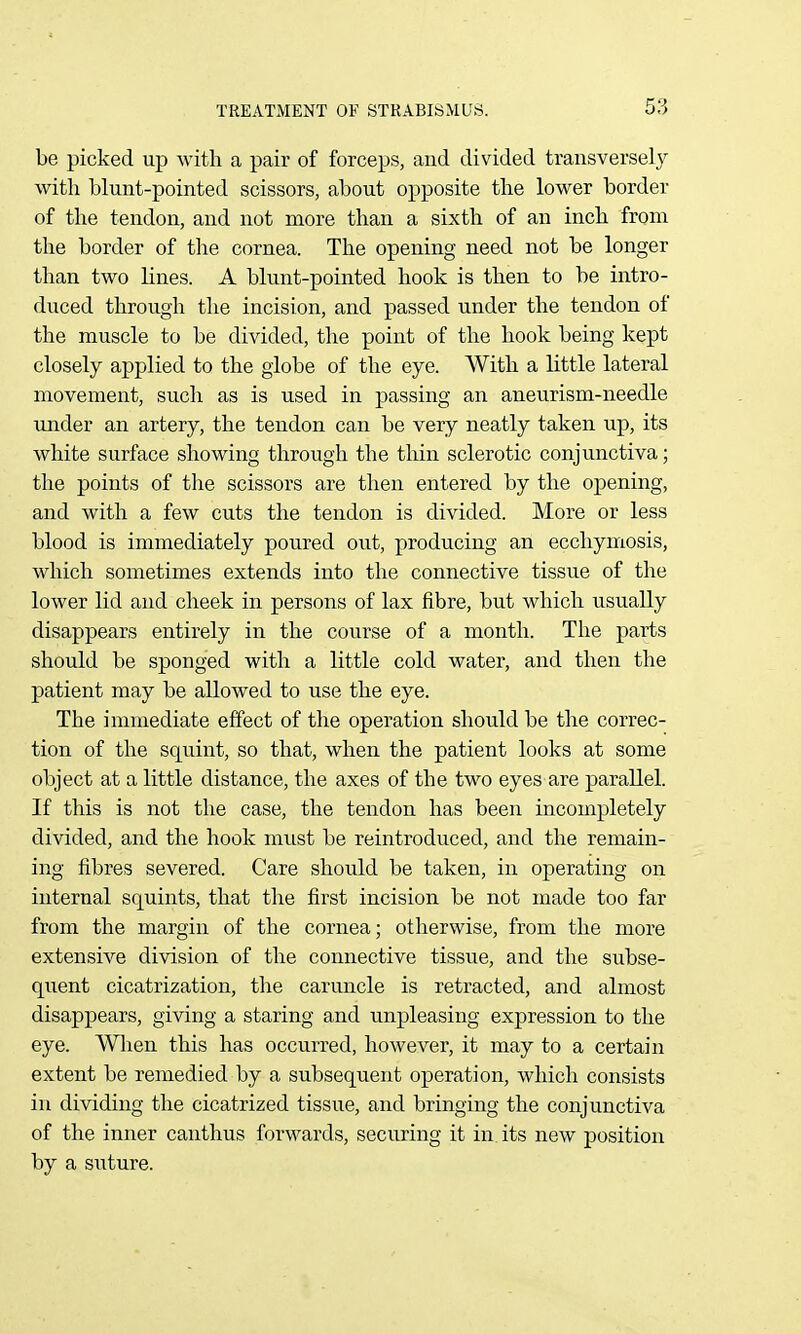 be picked up with a pair of forceps, and divided transversely with blunt-pointed scissors, about opposite the lower border of the tendon, and not more than a sixth of an inch from the border of the cornea. The opening need not be longer than two lines. A blunt-pointed hook is then to be intro- duced through the incision, and passed under the tendon of the muscle to be divided, the point of the hook being kept closely applied to the globe of the eye. With a little lateral movement, such as is used in passing an aneurism-needle under an artery, the tendon can be very neatly taken up, its white surface showing through the thin sclerotic conjunctiva; the points of the scissors are then entered by the opening, and with a few cuts the tendon is divided. More or less blood is immediately poured out, producing an eccliymosis, which sometimes extends into the connective tissue of the lower lid and cheek in persons of lax fibre, but which usually disappears entirely in the course of a month. The parts should be sponged with a little cold water, and then the patient may be allowed to use the eye. The immediate effect of the operation should be the correc- tion of the squint, so that, when the patient looks at some object at a little distance, the axes of the two eyes are parallel. If this is not the case, the tendon has been incompletely divided, and the hook must be reintroduced, and the remain- ing fibres severed. Care should be taken, in operating on internal squints, that the first incision be not made too far from the margin of the cornea; otherwise, from the more extensive division of the connective tissue, and the subse- quent cicatrization, the caruncle is retracted, and almost disappears, giving a staring and unpleasing expression to the eye. Wlien this has occu.rred, however, it may to a certain extent be remedied by a subsequent operation, which consists in dividing the cicatrized tissue, and bringing the conjunctiva of the inner canthus forwards, securing it in. its new position by a suture.