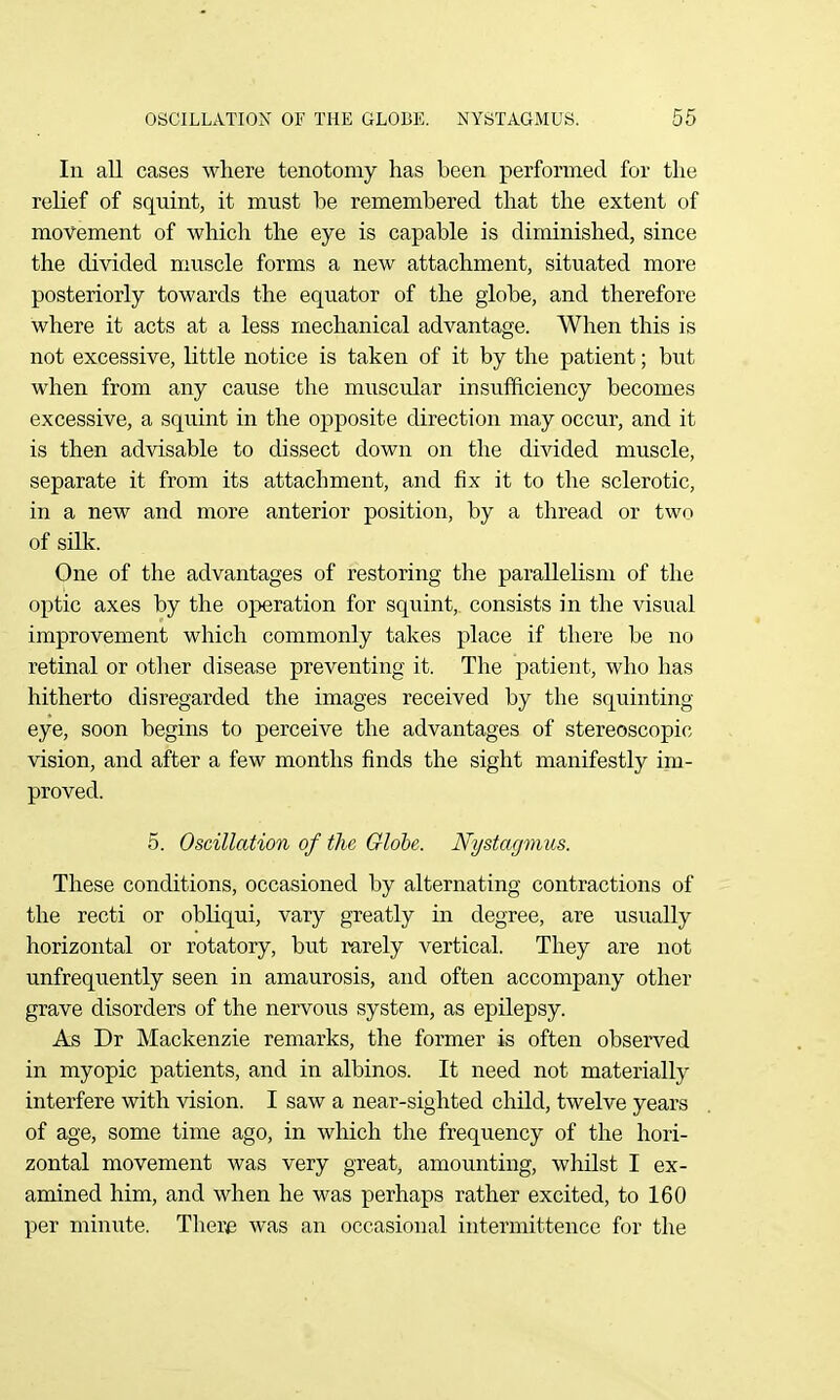 In all cases where tenotomy has been performed for tlie relief of squint, it must be remembered that the extent of movement of which the eye is capable is diminished, since the di^'ided muscle forms a new attachment, situated more posteriorly towards the equator of the globe, and therefore where it acts at a less mechanical advantage. When this is not excessive, little notice is taken of it by the patient; but when from any cause the muscular insufficiency becomes excessive, a squint in the opposite direction may occur, and it is then advisable to dissect down on the divided muscle, separate it from its attachment, and fix it to the sclerotic, in a new and more anterior position, by a thread or two of silk. One of the advantages of restoring the parallelism of the optic axes by the operation for squint, consists in the visual improvement which commonly takes place if there be no retinal or other disease preventing it. The patient, who has hitherto disregarded the images received by the squinting eye, soon begins to perceive the advantages of stereoscopic vision, and after a few months finds the sight manifestly im- proved. 5. Oscillation of the Qlohe. Nystagmus. These conditions, occasioned by alternating contractions of the recti or obKqui, vary greatly in degree, are usually horizontal or rotatory, but rarely vertical. They are not unfrequently seen in amaurosis, and often accompany other grave disorders of the nervous system, as epilepsy. As Dr Mackenzie remarks, the former is often observed in myopic patients, and in albinos. It need not materially interfere with vision. I saw a near-sighted child, twelve years of age, some time ago, in which the frequency of the hori- zontal movement was very great, amounting, whilst I ex- amined him, and when he was perhaps rather excited, to 160 per minute. There was an occasional intermittence for the