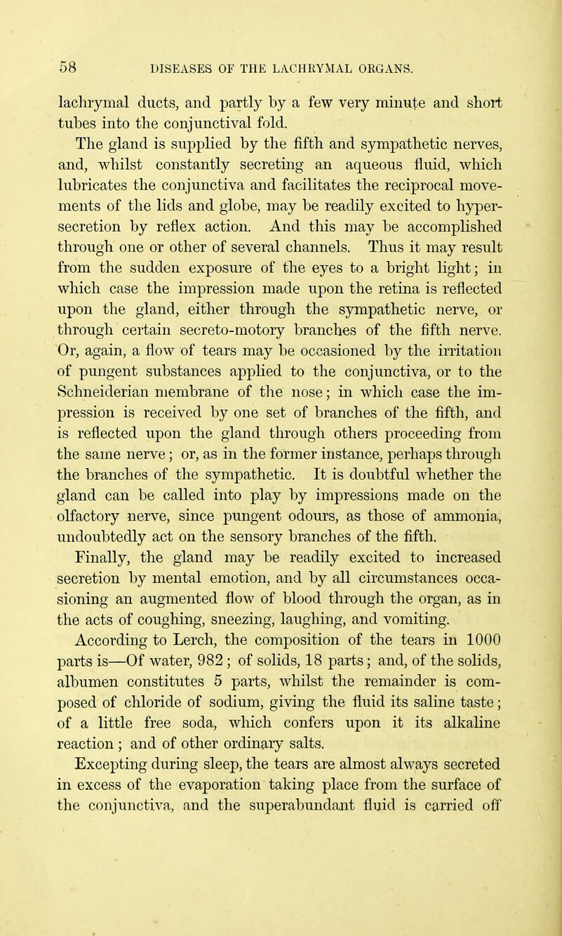 lachrymal ducts, and partly by a few very minute and short tubes into the conjunctival fold. The gland is supplied by the fifth and sympathetic nerves, and, whilst constantly secreting an aqueous fluid, which lubricates the conjunctiva and facilitates the reciprocal move- ments of the lids and globe, may be readily excited to hyper- secretion by reflex action. And this may be accomplished through one or other of several channels. Thus it may result from the sudden exposure of the eyes to a bright light; in which case the impression made upon the retina is reflected upon the gland, either through the sympathetic nerve, or through certain secreto-motory branches of the fifth nerve. Or, again, a flow of tears may be occasioned by the irritation of pungent substances appUed to the conjunctiva, or to the Schneiderian membrane of tlie nose; in which case the im- pression is received by one set of branches of the fifth, and is reflected upon the gland through others proceeding from the same nerve; or, as in the former instance, perhaps through the branches of the sympathetic. It is doubtful whether the gland can be called into play by impressions made on the oKactory nerve, since pungent odours, as those of ammonia, undoubtedly act on the sensory branches of the fifth. Finally, the gland may be readily excited to increased secretion by mental emotion, and by all circumstances occa- sioning an augmented flow of blood through the organ, as in the acts of coughing, sneezing, laughing, and vomiting. According to Lerch, the composition of the tears in 1000 parts is—Of water, 982 ; of solids, 18 parts; and, of the solids, albumen constitutes 5 parts, whilst the remainder is com- posed of chloride of sodium, giving the fluid its saline taste; of a little free soda, which confers upon it its alkaHne reaction ; and of other ordinary salts. Excepting during sleep, the tears are almost always secreted in excess of the evaporation taking place from the surface of the conjunctiva, and the superabundant fluid is carried off