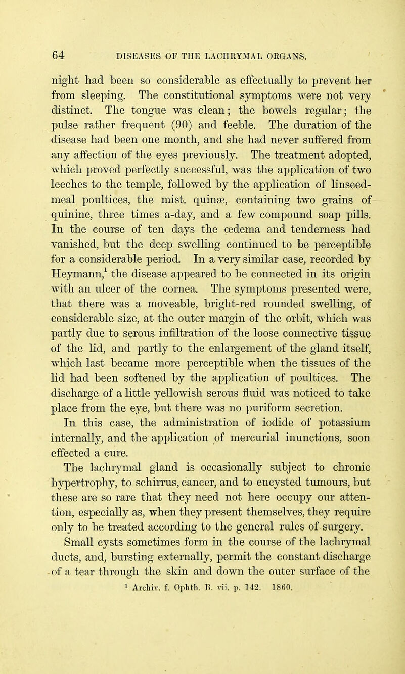 night had been so considerable as effectually to prevent her from sleeping. The constitutional symptoms were not very distinct. The tongue was clean; the bowels reg^ilar; the pulse rather frequent (90) and feeble. The duration of the disease had been one month, and she had never suffered from any affection of the eyes previously. The treatment adopted, which proved perfectly successful, was the application of two leeches to the temple, followed by the application of linseed- meal poultices, the mist, quinte, containing two grains of quinine, three times a-day, and a few compound soap pills. In the course of ten days the cedema and tenderness had vanished, but the deep swelling continued to be perceptible for a considerable period. In a very similar case, recorded by Heymann,^ the disease appeared to be connected in its origin with an ulcer of the cornea. The symptoms presented were, that there was a moveable, bright-red rounded swelling, of considerable size, at the outer margin of the orbit, which was partly due to serous infiltration of the loose connective tissue of the lid, and partly to the enlargement of the gland itself, which last became more perceptible when the tissues of the lid had been softened by the application of poultices. The discharge of a little yellowish serous fluid was noticed to take place from the eye, but there was no puriform secretion. In this case, the administration of iodide of potassium internally, and the application of mercurial inunctions, soon effected a cure. The lachrymal gland is occasionally subject to chronic hypertrophy, to schirrus, cancer, and to encysted tumours, but these are so rare that they need not here occupy our atten- tion, especially as, when they present themselves, they require only to be treated according to the general rules of surgery. Small cysts sometimes form in the course of the lachrymal ducts, and, bursting externally, permit the constant discharge of a tear through the skin and down the outer surface of the 1 Aichiv. f. Ophth. B, vii. p. 142. 1860.