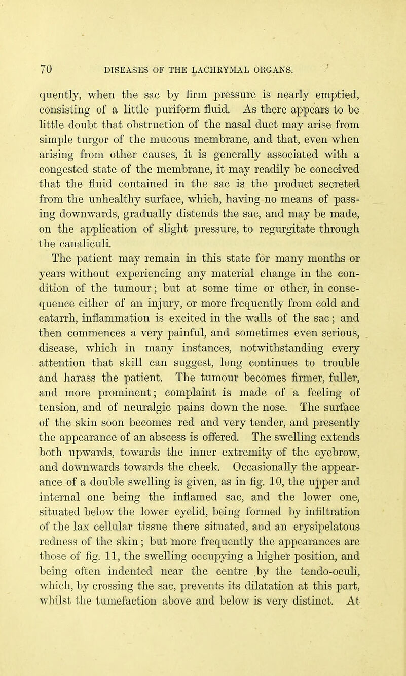 quently, when the sac by firm pressure is nearly emptied, consisting of a little puriform fluid. As there appears to be httle donbt that obstruction of the nasal duct may arise from simple turgor of the mucous membrane, and that, even when arising from otlier causes, it is generally associated with a congested state of the membrane, it may readily be conceived that the fluid contained in the sac is the product secreted from the unhealthy surface, which, having no means of pass- ing downwards, gradually distends the sac, and may be made, on the appUcation of slight pressure, to regurgitate through the canaliculi. The patient may remain in this state for many months or years without experiencing any material change in the con- dition of the tumour; but at some time or other, hi conse- quence either of an injury, or more frequently from cold and catarrh, inflammation is excited in the walls of the sac; and then commences a very painful, and sometimes even serious, disease, which in many instances, notwithstanding every attention that skill can suggest, long continues to trouble and harass the patient. The tumour becomes firmer, fuller, and more prominent; complaint is made of a feeling of tension, and of neuralgic pains down the nose. The surface of the skin soon becomes red and very tender, and presently the appearance of an abscess is offered. The sweUing extends both upwards, towards the inner extremity of the eyebrow, and downwards towards the cheek. Occasionally the appear- ance of a double swelling is given, as in fig. 10, the upper and internal one being the inflamed sac, and the lower one, situated below the lower eyelid, being formed by infiltration of the lax cellular tissue there situated, and an erysipelatous redness of the skin; but more frequently the appearances are those of fig. 11, the swelling occupying a higher position, and being often indented near the centre by the tendo-ocidi, Avhich, by crossing the sac, prevents its dilatation at this part, wliilst the tumefaction above and beloAV is very distinct. At