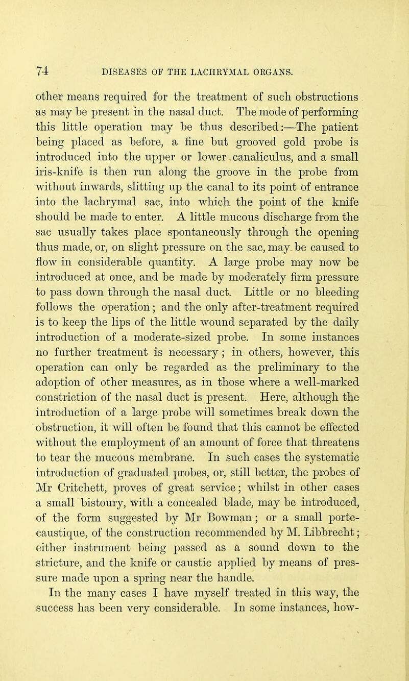 otlier means required for the treatment of such obstructions as may be present in the nasal duct. The mode of performing this little operation may be thus described:—The patient being placed as before, a fine but grooved gold probe is introduced into the upper or lower .canaliculus, and a small iris-knife is then run along the groove in the probe from without inwards, slitting up the canal to its point of entrance into the lachrymal sac, into which the point of the knife should be made to enter. A little mucous discharge from the sac usually takes place spontaneously through the opening thus made, or, on slight pressure on the sac, may be caused to flow in considerable quantity. A large probe may now be introduced at once, and be made by moderately firm pressure to pass down through the nasal duct. Little or no bleeding follows the operation; and the only after-treatment required is to keep the lips of the little wound separated by the daily introduction of a moderate-sized probe. In some instances no further treatment is necessary; in others, however, this operation can only be regarded as the preliminary to the adoption of other measures, as in those where a well-marked constriction of the nasal duct is present. Here, although the introduction of a large probe will sometimes break down the obstruction, it will often be found that this cannot be effected without the employment of an amount of force that threatens to tear the mucous membrane. In such cases the systematic introduction of graduated probes, or, still better, the probes of Mr Critchett, proves of great ser^'ice; whilst in other cases a small bistoury, with a concealed blade, may be introduced, of the form suggested by Mr BoAvman; or a small porte- caustique, of the construction recommended by M. Libbrecht; either instrument being passed as a sound down to the stricture, and the knife or caustic applied by means of pres- sure made upon a spring near the handle. In the many cases I have myself treated in this way, the success has been very considerable. In some instances, hoAV-