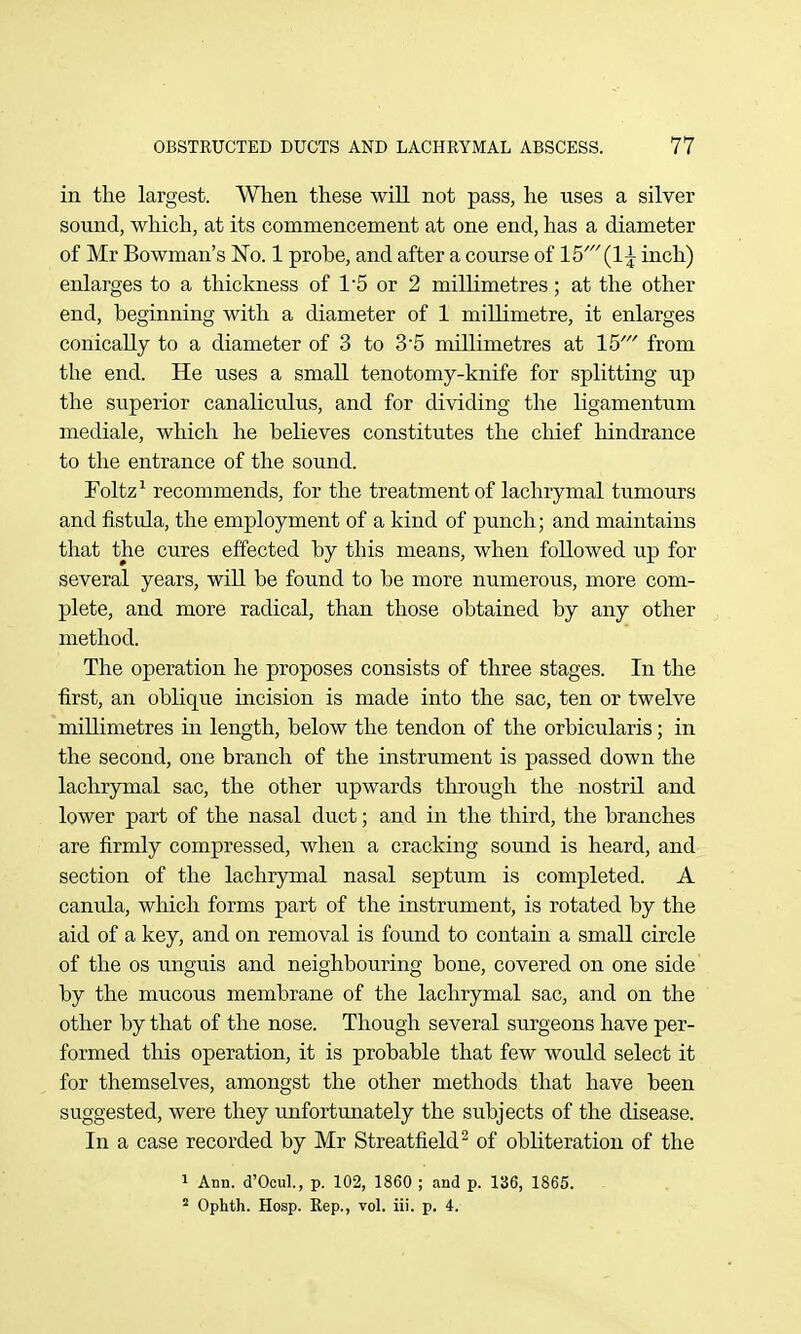 in the largest. When these will not pass, he uses a silver sound, which, at its commencement at one end, has a diameter of Mr Bowman's No. 1 probe, and after a course of 15' (1^ inch) enlarges to a thickness of 15 or 2 millimetres; at the other end, beginning with a diameter of 1 millimetre, it enlarges conically to a diameter of 3 to 35 millimetres at 15' from the end. He uses a small tenotomy-knife for splitting up the superior canaliculus, and for dividing the ligamentum mediale, which he believes constitutes the chief hindrance to the entrance of the sound. Foltz^ recommends, for the treatment of lachrymal tumours and fistula, the employment of a kind of punch; and maintains that the cures effected by this means, when followed up for several years, will be found to be more numerous, more com- plete, and more radical, than those obtained by any other method. The operation he proposes consists of three stages. In the first, an oblique incision is made into the sac, ten or twelve millimetres in length, below the tendon of the orbicularis; in the second, one branch of the instrument is passed down the lachrymal sac, the other upwards through the nostril and lower part of the nasal duct; and in the third, the branches are firmly compressed, when a cracking sound is heard, and section of the lachrymal nasal septum is completed. A canula, which forms part of the instrument, is rotated by the aid of a key, and on removal is found to contain a small circle of the OS unguis and neighbouring bone, covered on one side by the mucous membrane of the lachrymal sac, and on the other by that of the nose. Though several surgeons have per- formed this operation, it is probable that few would select it for themselves, amongst the other methods that have been suggested, were they unfortunately the subjects of the disease. In a case recorded by Mr Streatfield^ of obliteration of the 1 Ann. d'OcuL, p. 102, 1860 ; and p. 136, 1865. Ophth. Hosp. Rep., voL iii. p. 4.