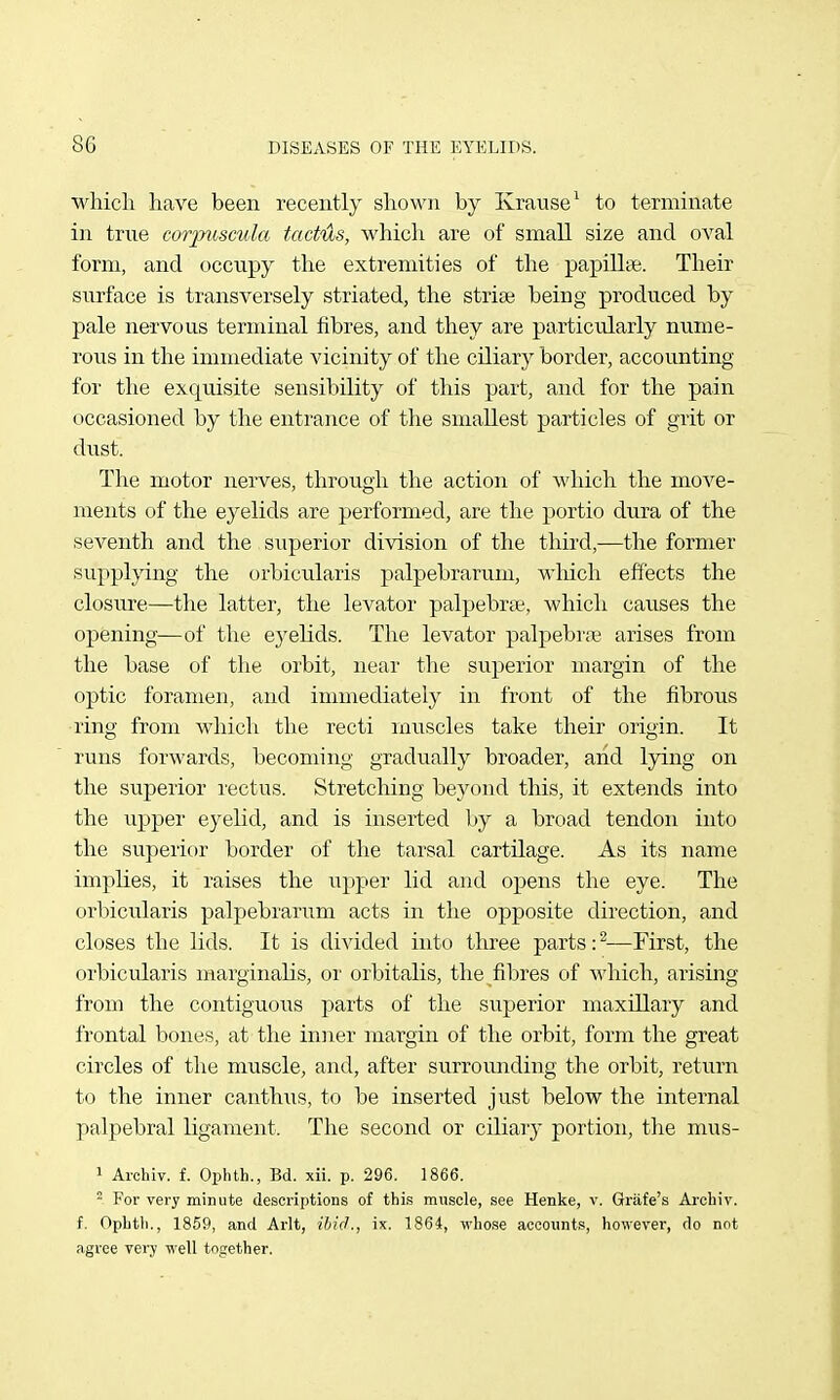 which have been recently shown by Krause^ to terminate in true corpicscula tactils, w^hich are of small size and oval form, and occupy the extremities of the papiUcie. Their surface is transversely striated, the stria; being produced by pale nervous terminal fibres, and they are particularly nume- rous in the immediate vicinity of the ciliary border, accounting for the exquisite sensibility of this part, and for the pain occasioned by the entrance of the smallest particles of grit or dust. The motor nerves, through the action of which the move- ments of the eyelids are performed, are the portio dura of the seventh and the superior division of the third,-—the former supplying the orbicularis palpebrarum, which effects the closure—the latter, the levator palpebral, which causes the opening—of the ej'elids. The levator palpebrre arises from the base of the orbit, near the superior margin of the optic foramen, and immediately in front of the fibrous ring from which the recti muscles take their origin. It runs forwards, becoming gradually broader, and lying on the superior I'ectus. Stretching beyond this, it extends into the upper eyelid, and is inserted by a broad tendon into the superior border of the tarsal cartilage. As its name implies, it raises the upper lid and opens the eye. The orbicularis palpebrarum acts in the opposite direction, and closes the lids. It is divided into three parts :^—First, the orbicularis inarginaKs, or orbitalis, the fibres of which, arising from the contiguoiis parts of the superior maxillary and frontal bones, at the iniier margin of the orbit, form the great circles of the muscle, and, after surrounding the orbit, return to the inner canthus, to be inserted just below the internal palpebral ligament. The second or ciliaiy portion, the mus- 1 Archiv. f. Ophth., Bd. xii. p. 296. 1866. ^ For very minute descriptions of this muscle, see Henke, v. Griife's Archiv. f. Ophtli., 1859, and Arlt, iljicL, ix. 1864, whose accounts, however, do not agree very well together.