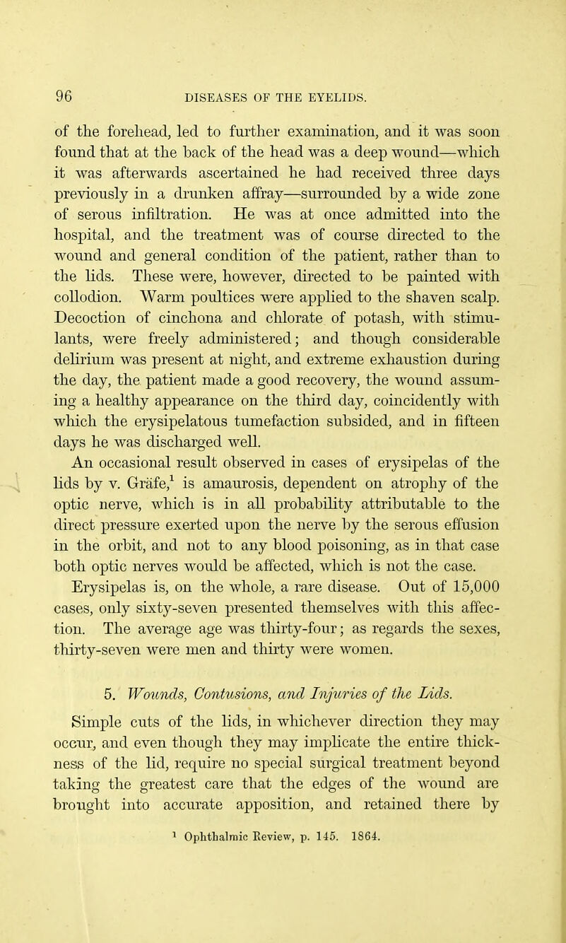 of the forehead, led to further examination, and it was soon found that at the back of the head was a deep wound—which it was afterwards ascertained he had received three days previously in a drunken affray—surrounded by a wide zone of serous infiltration. He was at once admitted into the hospital, and the treatment was of course directed to the wound and general condition of the patient, rather than to the lids. These were, however, directed to be painted with collodion. Warm poultices were applied to the shaven scalp. Decoction of cinchona and chlorate of potash, with stimu- lants, were freely administered; and though considerable delirium was present at night, and extreme exhaustion during the day, the patient made a good recovery, the wound assum- ing a healthy appearance on the third day, coincidently with which the erysipelatous tumefaction subsided, and in fifteen days he was discharged well. An occasional result observed in cases of erysipelas of the lids by V. Grafe,^ is amaurosis, dependent on atrophy of the optic nerve, which is in all probability attributable to the direct pressure exerted upon the nerve by the serous effusion in the orbit, and not to any blood poisoning, as in that case both optic nerves would be affected, which is not the case. Erysipelas is, on the whole, a rare disease. Out of 15,000 cases, only sixty-seven presented themselves with this affec- tion. The average age was thirty-four; as regards the sexes, thirty-seven were men and thirty were women. 5. Wo^cnds, Contusions, and Injuries of the Lids. Simple cuts of the lids, in whichever direction they may occur, and even though they may implicate the entire thick- ness of the lid, require no special surgical treatment beyond taking the greatest care that the edges of the wound are brought into accurate apposition, and retained there by 1 Ophthalmic Keview, p. 145. 1864.