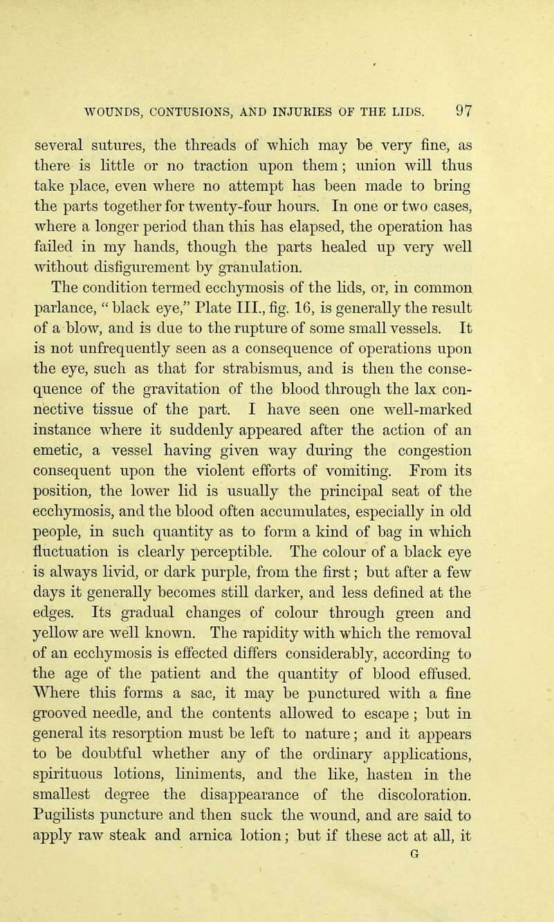 several sutures, the threads of which may be very fine, as there is little or no traction upon them; union will thus take place, even where no attempt has been made to bring the parts together for twenty-four hours. In one or two cases, where a longer period than this has elapsed, the operation has failed in my hands, though the parts healed up very well without disfigurement by granulation. The condition termed ecchjaiiosis of the lids, or, in common parlance,  black eye, Plate III., fig. 16, is generally the result of a blow, and is due to the rupture of some small vessels. It is not unfrequently seen as a consequence of operations upon the eye, such as that for strabismus, and is then the conse- quence of the gravitation of the blood through the lax con- nective tissue of the part. I have seen one well-marked instance where it suddenly appeared after the action of an emetic, a vessel having given way during the congestion consequent upon the violent efforts of vomiting. From its position, the lower lid is usually the principal seat of the ecchymosis, and the blood often accumulates, especially in old people, in such quantity as to form a kind of bag in which fluctuation is clearly perceptible. The colour of a black eye is always livid, or dark purple, from the first; but after a few days it generally becomes still darker, and less defined at the edges. Its gradual changes of colour through green and yellow are well known. The rapidity with which the removal of an ecchymosis is effected differs considerably, according to the age of the patient and the quantity of blood effused. Where this forms a sac, it may be punctured with a fine grooved needle, and the contents allowed to escape; but in general its resorption must be left to nature; and it appears to be doubtful whether any of the ordinary applications, spirituous lotions, liniments, and the like, hasten in the smallest degree the disappearance of the discoloration. Pugilists punctixre and then suck the wound, and are said to apply raw steak and arnica lotion; but if these act at aU, it G