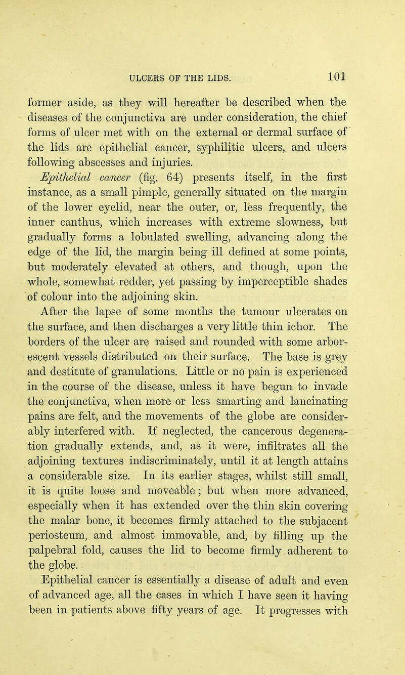 former aside, as tliey will hereafter be described when the diseases of the conjunctiva are under consideration, the chief forms of ulcer met with on the external or dermal surface of the lids are epithelial cancer, syphilitic ulcers, and ulcers following abscesses and injuries. Epithelial cancer (fig. 64) presents itself, in the first instance, as a small pimple, generally situated on the margin of the lower eyelid, near the outer, or, less frequently, the inner canthus, which increases with extreme slowness, but gradually forms a lobulated swelling, advancing along the edge of the lid, the margin being ill defined at some points, but moderately elevated at others, and though, upon the whole, somewhat redder, yet passing by imperceptible shades of colour into the adjoining skin. After the lapse of some months the tumour ulcerates on the surface, and then discharges a very little thin ichor. The borders of the ulcer are raised and rounded with some arbor- escent vessels distributed on their surface. The base is grey and destitute of granulations. Little or no pain is experienced in the course of the disease, unless it have begun to invade the conjunctiva, when more or less smarting and lancinating pains are felt, and the movements of the globe are consider- ably interfered with. If neglected, the cancerous degenera- tion gradually extends, and, as it were, infiltrates all the adjoining textures indiscriminately, until it at length attains a considerable size. In its earlier stages, whilst still small, it is quite loose and moveable; but when more advanced, especially when it has extended over the thin skin covering the malar bone, it becomes firmly attached to the subjacent periosteum, and almost immovable, and, by filling up the palpebral fold, causes the lid to become firmly adherent to the globe. Epithelial cancer is essentially a disease of adult and even of advanced age, all the cases in which I have seen it having been in patients above fifty years of age. It progresses with