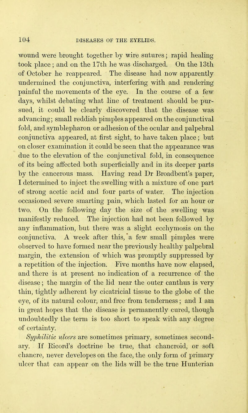 wound were brought together by wire sutures; rapid healing took place ; and on the 17tli he was discharged. On the 13th of October he reappeared. The disease had now apparently undermined the conjunctiva, interfering with and rendering painful the movements of the eye. In the course of a few days, whilst debating what line of treatment should be pur- sued, it could be clearly discovered that the disease was advancing; small reddish pimples appeared on the conjunctival fold, and symblepharon or adhesion of tlie ocular and palpebral conjunctiva appeared, at first sight, to have taken place; but on closer examination it could be seen that the appearance was due to the elevation of the conjunctival fold, in consequence of its being affected both superficially and in its deeper parts by the cancerous mass. Having read Dr Broadbent's paper, I determined to inject the swelling with a mixture of one part of strong acetic acid and four parts of water. The injection occasioned severe smarting pain, which lasted for an hour or two. On the following day the size of the swelling was manifestly reduced. The injection had not been followed by any inflammation, but there was a sKght ecchymosis on the conjunctiva. A week after this, a few small pimples were observed to have formed near the previously healthy palpebral margin, the extension of which was promptly suppressed by a repetition of the injection. Five months have now elapsed, and there is at present no indication of a recurrence of the disease; the margin of the lid near the outer canthus is very thin, tightly adherent by cicatricial tissue to the globe of the eye, of its natural colour, and free from tenderness; and I am in great hopes that the disease is permanently cured, though undoubtedly the term is too short to speak with any degree of certainty. Syphilitic ulcers are sometimes primary, sometimes second- ary. If Eicord's doctrine be true, that chancroid, or soft chancre, never developes on the face, the only form of primary ulcer that can appear on the lids will be the true Hunterian 4