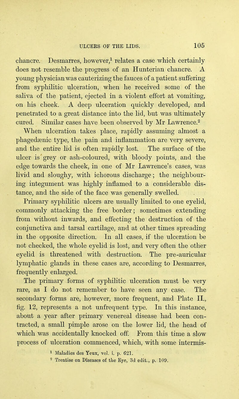 chancre. Desmarres, however/ relates which certainly does not resemble the progress of an Hunterian chancre. A yonng physician was cauterizing the fauces of a patient suffering from syphilitic ulceration, when he received some of the saliva of the patient, ejected in a violent effort at vomiting, on his cheek. A deep ulceration quickly developed, and penetrated to a great distance into the lid, but was ultimately cured. Similar cases have been observed by Mr Lawrence.^ When ulceration takes place, rapidly assuming almost a phagedgenic type, the pain and inflammation are very severe, and the entire lid is often rapidly lost. The surface of the ulcer is'grey or ash-coloured, with bloody points, and the edge towards the cheek, in one of Mr Lawrence's cases, was livid and sloughy, with ichorous discharge; the neighbour- ing integument was highly inflamed to a considerable dis- tance, and the side of the face was generally swelled. Primary syphilitic ulcers are usually limited to one eyelid, commonly attacking the free border; sometimes extending from without inwards, and effecting the destruction of the conjunctiva and tarsal cartilage, and at other times spreading in the opposite direction. In all cases, if the ulceration be not checked, the whole eyelid is lost, and very often the other eyelid is threatened with destruction. The pre-auricular lymphatic glands in these cases are, according to Desmarres, frequently enlarged. The primary forms of syphilitic ulceration must be very rare, as I do not remember to have seen any case. The secondary forms are, however, more frequent, and Plate II., fig. 12, represents a not unfrequent type. In this instance, about a year after primary venereal disease had been con- tracted, a small pimple arose on the lower lid, the head of which was accidentally knocked off From this time a slow process of ulceration commenced, which, with some intermis- 1 Maladies des Yeux, vol. i. p. 621. ^ Treatise on Diseases of the Eye, 3d edit., p. 109.