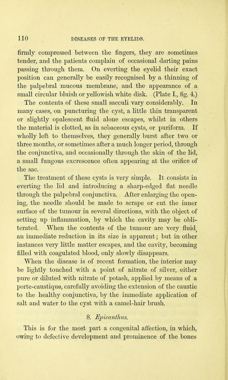 firmly compressed between the fingers, they are sometimes tender, and the patients complain of occasional darting pains passing through them. On everting the eyelid their exact position can generally be easily recognised by a thinning of the palpebral mucous membrane, and the appearance of a small circular bluish or yellowish white disk. (Plate I., fig. 4.) The contents of these small sacculi vary considerably. In many cases, on puncturing the cyst, a little thin transparent or slightly opalescent fluid alone escapes, whilst in others the material is clotted, as in sebaceous cysts, or puriform. If wholly left to themselves, they generally burst after two or three months, or sometimes after a much longer period, through the conjunctiva, and occasionally through the skin of the lid, a small fungous excrescence often appearing at the orifice of the sac. The treatment of these cysts is very simple. It consists in everting the lid and introducing a sharp-edged flat needle through the palpebral conjunctiva. After enlarging the open- ing, the needle should be made to scrape or cut the inner surface of the tumour in several directions, with the object of setting up inflammation, by which the cavity may be obli- terated. When the contents of the tumour are very fluid^ an immediate reduction in its size is apparent; but in other instances very little matter escapes, and the cavity, becoming filled with coagulated blood, only slowly disappears. When the disease is of recent formation, the interior may be lightly touched with a point of nitrate of silver, either pure or diluted with nitrate of potash, applied by means of a porte-caustiquG, carefully avoiding the extension of the caustic to the healthy conjmictiva, by the immediate application of salt and water to the cyst with a camel-hair brush. 8. Epicantlms. This is for the most part a congenital aff'ection, in which, owing to defective development and prominence of the bones