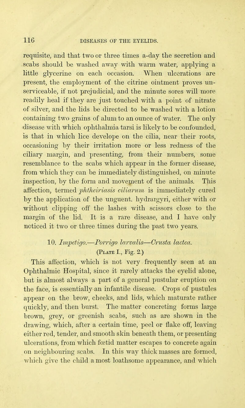 requisite, and that two or three times a-day the secretion and scabs should be washed away with warm water, applying a little glycerine on each occasion. Wlien ulcerations are present, the employment of the citrine ointment proves un- serviceable, if not prejudicial, and the minute sores will more readily heal if they are just touched with a point of nitrate of silver, and the lids be directed to be washed with a lotion containing two grains of alum to an ounce of water. The only disease with which ophthalmia tarsi is likely to be confounded, is that in which lice develope on the cilia, near their roots, occasioning by their irritation more or less redness of the ciliary margin, and presenting, from their numbers, some resemblance to the scabs which appear in the former disease, from which they can be immediately distinguished, on minute inspection, by the form and movement of the animals. This affection, termed phtheiriasis ciliarum is immediately cured by the application of the unguent, hydmrgyri, either with or without clipping off the lashes with scissors close to the margin of the lid. It is a rare disease, and I have only noticed it two or three times during the past two years. 10. Impetigo.—Porrigo larvalis—Grusta lactea. (Plate I., Fig. 2.) This affection, which is not very frequently seen at an Ophthalmic Hospital, since it rarely attacks the eyelid alone, but is almost always a part of a general pustular eruption on the face, is essentially an infantile disease. Crops of pustules apxDear on the brow, cheeks, and lids, which maturate rather qmckly, and then burst. The matter concreting forms large brown, grey, or greenish scabs, such as are shown in the drawing, which, after a certain time, peel or flake off, leaving either red, tender, and smooth skin beneath them, or presenting ulcerations, from which fcetid matter escapes to concrete again on neighbouring scabs. In this way thick masses are formed, ^vhicll give the child a most loathsome appearance, and which