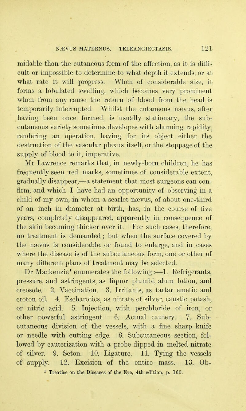 miclable tlian the cutaneous form of the affection, as it is diffi- cult or impossible to determine to what depth it extends, or at, what rate it will progress. When of considerable size, it forms a lobulated swelling, which becomes very prominent when from any cause the return of blood from the head is temporarily interrupted. Wliilst the cutaneous naevus, after having been once formed, is usually stationary, the sub- cutaneous variety sometimes developes with alarming rapidity^ rendering an operation, having for its object either the destruction of the vascular plexus itself, or the stoppage of the supply of blood to it, imperative. Mr Lawrence remarks that, in newly-born children, he has frequently seen red marks, sometimes of considerable extent, gradually disappear,—a statement that most surgeons can con- firm, and which I have had an opportunity of observing in a child of my own, in whom a scarlet nsevus, of about one-third of an inch in diameter at birth, has, in the course of five years, completely disappeared, apparently in consequence of the skin becoming thicker over it. For such cases, therefore, no treatment is demanded; but when the surface covered by the nsevus is considerable, or found to enlarge, and in cases where the disease is of the subcu.taneous form, one or other of many different plans of treatment may be selected. Dr Mackenzie^ enumerates the following:—1. Eefrigerants, pressure, and astringents, as liquor plumbi, alum lotion, and creosote. 2. Vaccination. 3. Irritants, as tartar emetic and croton oil. 4. Escharotics, as nitrate of silver, caustic potash, or nitric acid. 5. Injection, with perchloride of iron, or other powerful astringent. 6. Actual cautery. 7. Sub- cutaneous division of the vessels, with a fine sharp knife or needle with cutting edge. 8. Subcutaneous section, fol- lowed by cauterization with a probe dipped in melted nitrate of silver. 9. Seton, 10. Ligature. 11. Tying the vessels of supply. 12. Excision of the entire mass. 13. Ob- ^ Treatise on the Diseases of the Eye, 4th edition, p. 160.