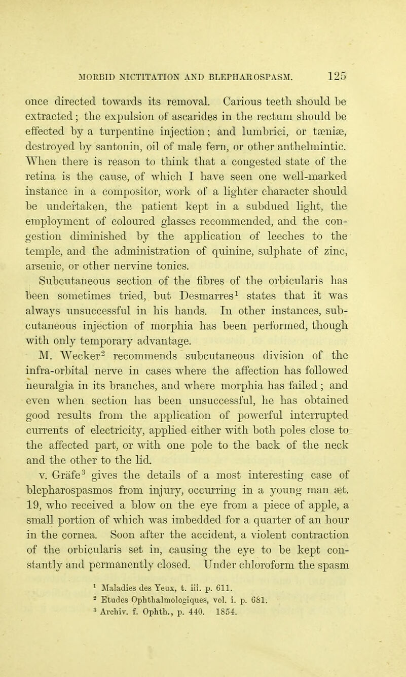 once directed towards its removal. Carious teetli shoiild be extracted; tlie expulsion of ascarides in the rectum should be effected by a turpentine injection; and lumbrici, or taeniae, destroyed by santonin, oil of male fern, or other anthelmintic. When there is reason to think that a congested state of the retina is the cause, of which I have seen one well-marked instance in a compositor, work of a lighter character should be undertaken, the patient kept in a subdiied light, the employment of coloured glasses recommended, and the con- gestion diminished by the application of leeches to the temple, and the administration of quinine, sulphate of zinc, arsenic, or other nervine tonics. Subcutaneous section of the fibres of the orbiciilaris has been sometimes tried, but Desmarres^ states that it was always rmsuccessful in his hands. In other instances, sub- cutaneous injection of morphia has been performed, thoiigh with only temporary advantage. Wecker^ recommends subcutaneous division of the infra-orbital nerve in cases where the affection has followed neuralgia in its branches, and where morplaia has failed ; and even when section has been rmsuccessful, he has obtained good results from the apphcation of powerful interrupted currents of electricity, apphed either with both poles close to the affected part, or with one pole to the back of tlie neck and the other to the licL V. Grafe^ gives the details of a most interesting case of blepharospasmos from injury, occurring in a young man set. 19, who received a blow on the eye from a piece of apple, a small portion of which was imbedded for a quarter of an hour in the cornea. Soon after the accident, a \dolent contraction of the orbicularis set in, causing the eye to be kept con- stantly and permanently closed. Under chloroform the spasm ^ Maladies des Yeux, t. iii. p. 611. 2 Etudes Ophthalmologiques, vol. i. p. 081. 3 Ai-cliiv. f. Ophth., p. 440. 1854.