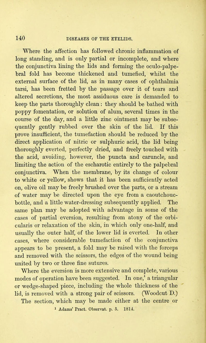 Where the affection has followed chronic inflammation of long standing, and is only partial or incomplete, and where the conjunctiva lining the lids and forming the ocido-palpe- bral fold has become thickened and tumefied, whilst the external surface of the Kd, as in many cases of ophthalmia tarsi, has been fretted by the passage over it of tears and altered secretions, the most assiduous care is demanded to keep the parts thoroughly clean: they should be bathed with poppy fomentation, or solution of alum, several times in the course of the day, and a little zinc ointment may be subse- quently gently rubbed over the skin of the lid. If this prove insufficient, the tumefaction should be reduced by the direct application of nitric or sulphuric acid, the lid being thoroughly everted, perfectly dried, and freely touched with the acid, avoiding, however, the puncta and caruncle, and limiting the action of the escharotic entirely to the palpebral conjunctiva. When the membrane, by its change of colour to white or yellow, shows that it has been sufficiently acted on, olive oil may be freely brushed over the parts, or a stream of water may be directed upon the eye from a caoutchouc- bottle, and a little water-dressing subseqiiently applied. The same plan may be adopted with advantage in some of the cases of partial eversion, resulting from atony of the orbi- cularis or relaxation of the skin, in which only one-half, and usually the outer half, of the lower lid is everted. In other cases, where considerable tumefaction of the conjunctiva appears to be present, a fold may be raised with the forceps and removed with the scissors, the edges of the wound being united by two or three fine sutures. Where the eversion is more extensive and complete, various modes of operation have been suggested. In one,* a triangular or wedge-shaped piece, including the whole thickness of the lid, is removed with a strong pair of scissors. (Woodcut D.) The section, which may be made either at the centre or * Adams' Pract. Observat. p. 5. 1814.