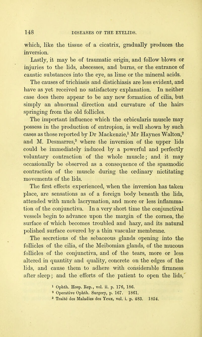 which, like the tissue of a cicatrix, gradually produces the inversion. Lastly, it may be of traumatic origin, and follow blows or injuries to the lids, abscesses, and burns, or the entrance of caustic substances into the eye, as lime or the mineral acids. The causes of trichiasis and distichiasis are less evident, and have as yet received no satisfactory explanation. In neither case does there appear to be any new formation of cilia, but simply an abnormal direction and curvature of the hairs springing from the old follicles. The important influence which the orbicularis muscle may possess in the production of entropion, is weU shown by such cases as those reported by Dr Mackenzie,^ Mr Haynes Walton,^ and M. Desmarres,^ where the inversion of the upper lids could be immediately induced by a powerful and. perfectly voluntary contraction of the whole muscle; and it may occasionally be observed as a consequence of the spasmodic contraction of the muscle during the ordinary nictitating movements of the lids. The first effects experienced, when the inversion has taken place, are sensations as of a foreign body beneath the Hds, attended with much lacrymation, and more or less inflamma- tion of the conjunctiva. In a very short time the conjimctival vessels begin to advance upon the margin of the cornea, the surface of which becomes troubled and hazy, and its natural polished surface covered by a thin vascular membrane. The secretions of the sebaceous glands opening into the follicles of the cilia, of the Meibomian glands, of the mucous follicles of the conjunctiva, and of the tears, more or less altered in quantity and quality, concrete on the edges of the lids, and cause them to adhere with considerable firmness after sleep; and the efforts of the patient to open the lids,' 1 Ophth. Hosp. Rep., vol. ii. p. 176, 186. « Operative Ophth. Surgery, p. 167. 1861. ' Traite des Maladies des Yeux, vol. i. p. 483. 1854.