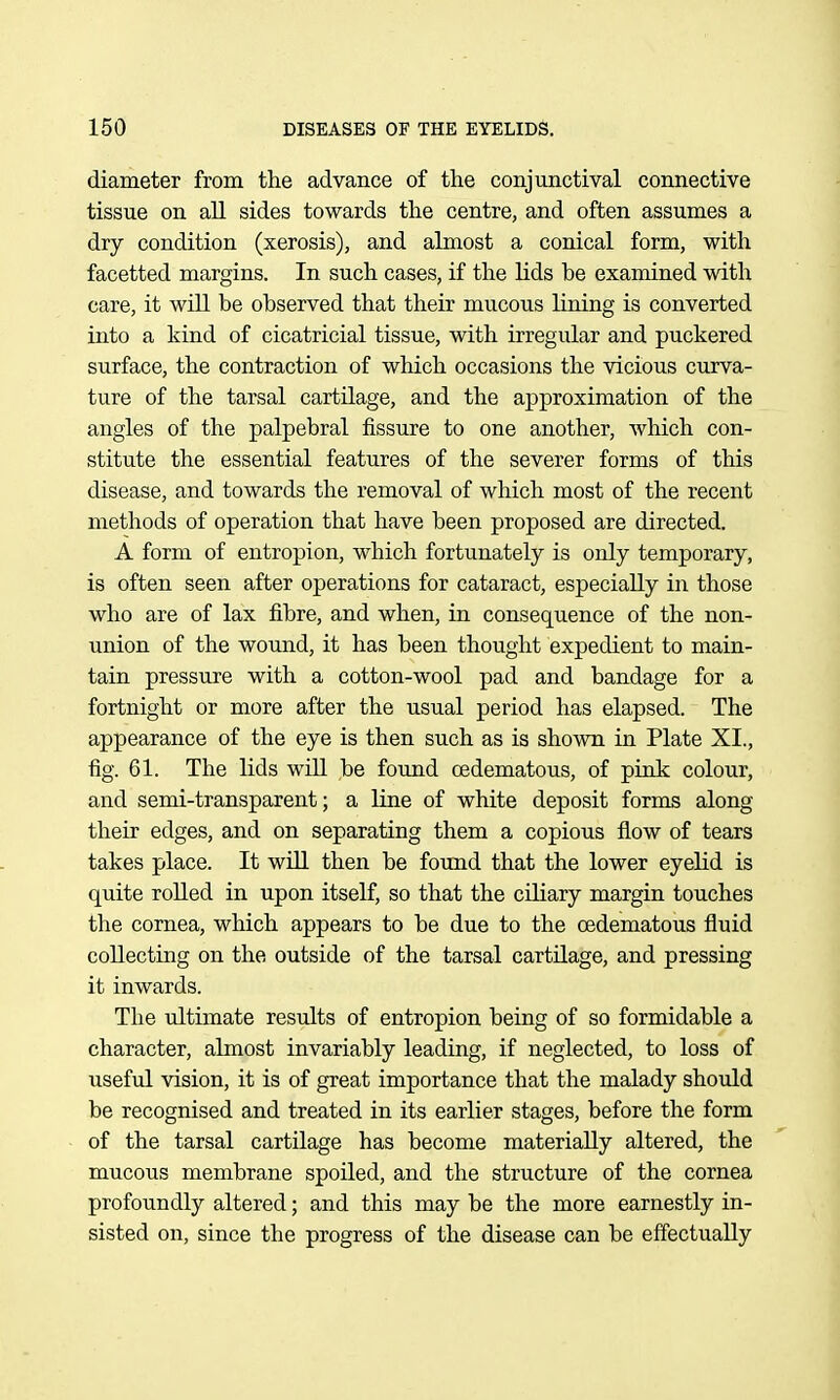 diameter from the advance of the conjunctival connective tissue on all sides towards the centre, and often assumes a dry condition (xerosis), and almost a conical form, with facetted margins. In such cases, if the lids be examined with care, it will be observed that their mucous lining is converted into a kind of cicatricial tissue, with irregular and puckered surface, the contraction of which occasions the vicious curva- ture of the tarsal cartilage, and the approximation of the angles of the palpebral fissure to one another, which con- stitute the essential features of the severer forms of this disease, and towards the removal of which most of the recent methods of operation that have been proposed are directed. A form of entropion, which fortunately is only temporary, is often seen after operations for cataract, especially in those who are of lax fibre, and when, in consequence of the non- union of the wound, it has been thought expedient to main- tain pressure with a cotton-wool pad and bandage for a fortnight or more after the usual period has elapsed. The appearance of the eye is then such as is shown in Plate XI., fig. 61. The lids wiU be found oedematous, of pink colour, and semi-transparent; a line of white deposit forms along their edges, and on separating them a copious flow of tears takes place. It wiU then be found that the lower eyelid is quite rolled in upon itself, so that the ciliary margin touches the cornea, which appears to be due to the oedematous fluid collecting on the outside of the tarsal cartilage, and pressing it inwards. The ultimate residts of entropion being of so formidable a character, almost invariably leading, if neglected, to loss of useful vision, it is of great importance that the malady should be recognised and treated in its earlier stages, before the form of the tarsal cartilage has become materially altered, the mucous membrane spoiled, and the structure of the cornea profoundly altered; and this may be the more earnestly in- sisted on, since the progress of the disease can be effectually